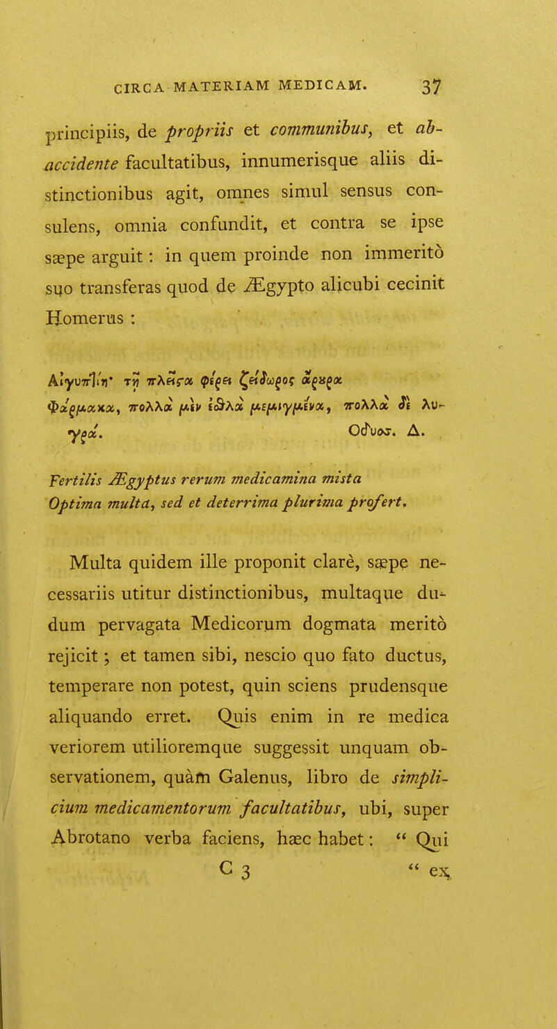 principiis, de propriis et communihus, et ah- accidente facultatibus, innumerisque aliis di- stinctionibus agit, oranes simul sensus con- sulens, omnia confundit, et contra se ipse s^pe arguit: in quem proinde non immerito s^o transferas quod de ^gypto alicubi cecinit Homerus : fPx^f^xxoc, TToAXa [Mv f<&Aa iJi.eiAiyi*ivix,, voXX» St Xv~ y^x. O&vos. A. Fertilis ^gyptus rerum medicamina mista Optimn multa, sed et deterrima plurima profert, Multa quidem ille proponit clare, sa?pp ne- cessariis utitur distinctionibus, multaque du^ dum pervagata Medicorum dogmata merito rejicit; et tamen sibi, nescio quo fato ductus, temperare non potest, quin sciens prudensque aliquando erret. Quis enim in re medica veriorem utilioremque suggessit unquam ob- servationem, quafti Galenus, libro de simpli- cium medicamentorum facultatihus^ ubi, super Abrotano verba faciens, hasc habet:  Qui C 3 « ex,.