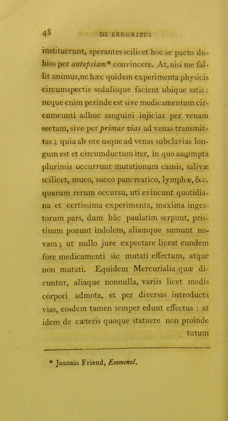 instituerunt, sperantes scilicet hoc se pacto du-» bios per autopsiam* convincere. At, nisi me fal- lit animus,ne hasc quidem experimenta phjsicis circumspectis sedulisque facient ubique satis; neque enim perinde est sive medicamentum cir- cumeunti adhuc sanguini injicias per venam sectam, sive per primas vias ad venas transmit- tas ; quia ab ore usque ad venas subclavias lon- gum est et circumductum iter, in quo ass^impta plurimis occurrunt mutationum causis, salivas scilicet, muco, succo pancreatico, lymphae, &c. quarum rerup occursu, uti evincunt quotidia- na et certissima experimenta, maxima inges- torum pars, dum hac paulatim serpunt, pris- tinam ponunt indolem, aliamque sumunt no- vam; ut nullo jure expectare liceat eundem fore medicamenti sic mutati efFectum, atque non mutati. Equidem Mercurialia quae di- cuntur, aliaque nonnuUa, variis licet modis corpori admota, et per diversas introducta vias, eosdem tamen semper edunt efFectus : at idem de caeteris quoque statuere non proinde tutum * Joannis Friend, EmmenoL