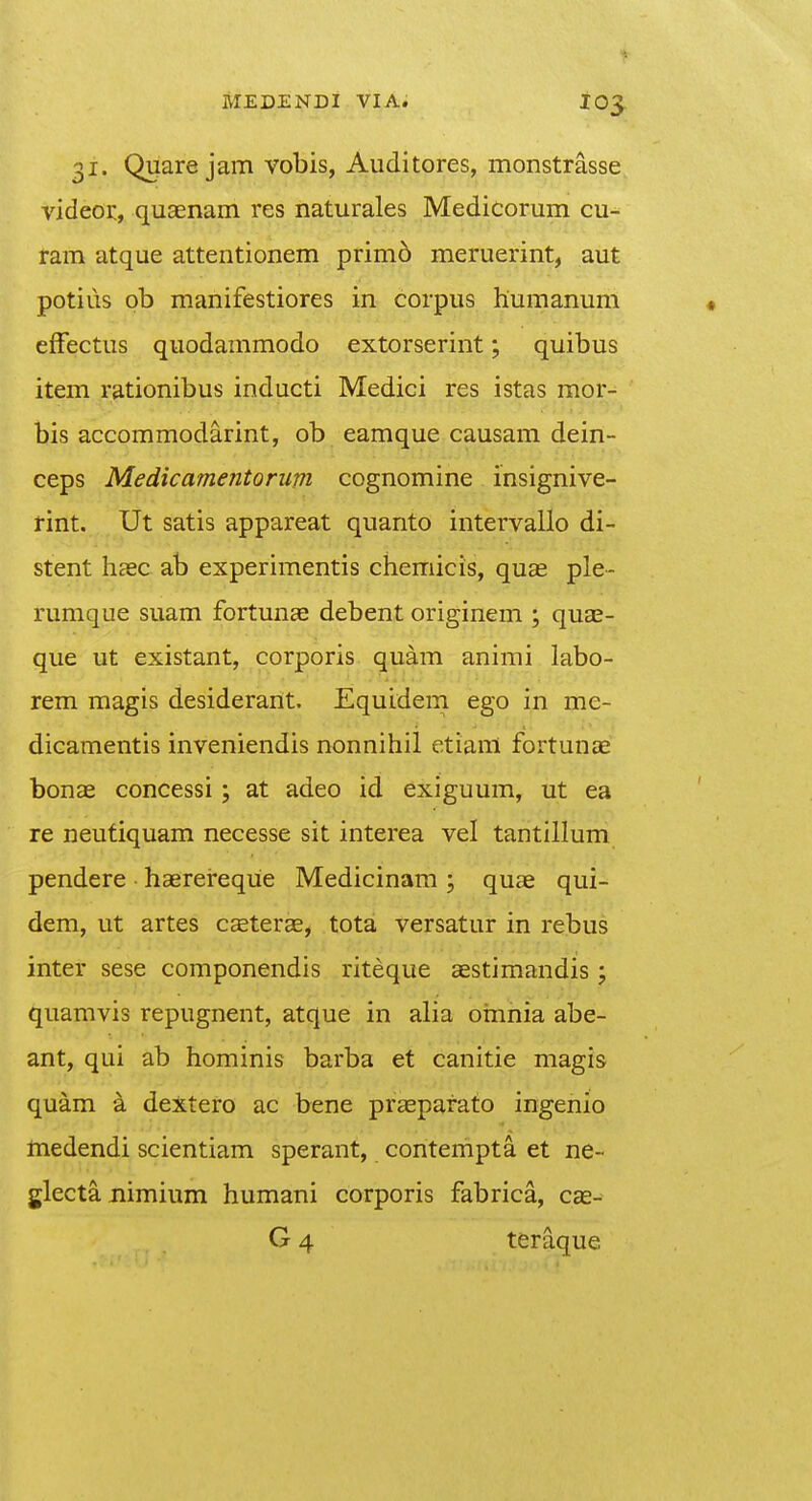 31. Quare jam vobis, Auditores, monstrasse videor, quaenam res naturales Medicorum cu- ram atque attentionem primo meruerint, aut potius ob manifestiores in corpus huraanum efFectus quodammodo extorserint; quibus item rationibus inducti Medici res istas mor- bis accommodarint, ob eamque causam dein- ceps Medicamentorum cognomine insignive- rint. Ut satis appareat quanto intervallo di- stent haec ab experimentis chemicis, quae ple- rumque suam fortunae debent originem ; quae- que ut existant, corporis quam animi labo- rem magis desiderant. Equidem ego in me- dicamentis inveniendis nonnihil etianl fortunae bonae concessi; at adeo id exiguum, ut ea re neutiquam necesse sit interea vel tantillum pendere • haerereqiie Medicinam ; quae qui- dem, ut artes caeterae, tota versatur in rebus inter sese componendis riteque aestimandis ; quamvis repugnent, atque in alia oinnia abe- ant, qui ab hominis barba et canitie magis quam a dextero ac bene praeparato ingenio medendi scientiam sperant, contempta et ne- glecta nimium humani corporis fabrica, cae- G 4 teraque