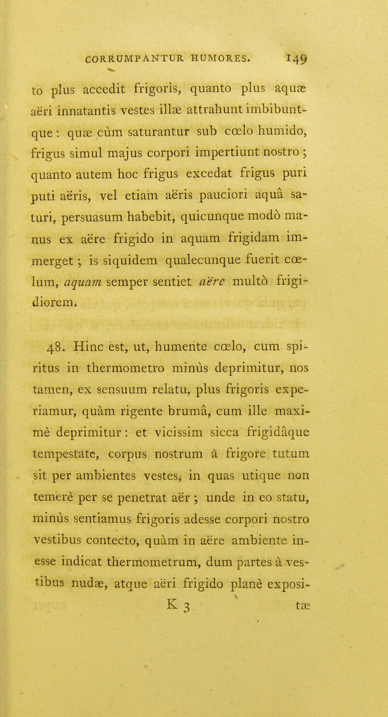 to plus accedit frigoris, quanto plus aquae aeri innatantis vestes illae attrahunt imbibunt- que: quae cum saturantur sub coelo humido, frigus simul majus corpori impertiunt nostro ; quanto autem hoc frigus excedat frigus puri puti aeris, vel etiam aeris pauciori aqua sa- turi, persuasum habebit, quicunque modo ma- nus ex aere frigido in aquam frigidam im- merget; is siquidem qualecunque fuerit coe- lum, aquam semper sentiet aere multo frigi- dioremi 48. Hinc est, ut, humente coelo, cum spi- ritus in thermometro minus deprimitur, nos tamen, ex sensuum relatu, plus frigoris expe- riamur, quam rigente bruma, cum ille maxi- me deprimitur: et vicissim sicca frigidaque tempestatc, corpus nostrum a frigore tutum sit per ambientes vestes^ in quas utique non temere per se penetrat aer; unde in eo statu, mimis sentiamus frigoris adesse corpori nostro vestibus contecto, quam in aere ambiente in- esse indicat thermometrum, dum partes a ves- tibus nudae, atque aeri frigido plane exposi- K 3 tae