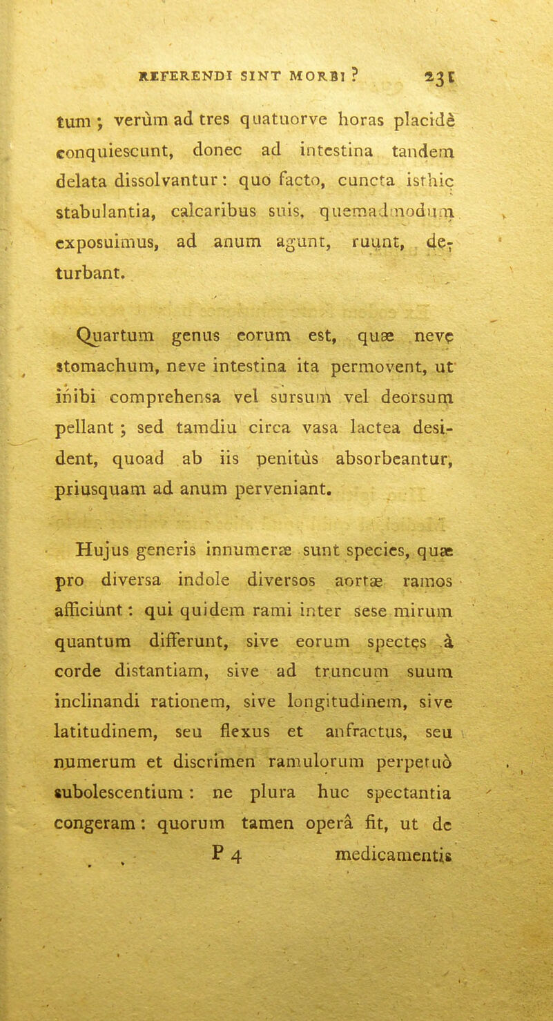 tum •, verum ad tres quatuorve horas placide conquiescunt, donec ad intcstina tandem delata dissolvantur: qud facto, cuncta isrhic stabulantia, calcaribus suis, quemad;noduai cxposuimus, ad anum agunt, ruunt, de^ turbant. Quartum genus eorum est, quae nevc stomachum, neve intestina ita permovent, ut inibi comprehensa vel sursuui vel dedrsur^ pellant ; sed tamdiu circa vasa lactea desi- dent, quoad ab iis penitus absorbcantur, priusquam ad anum perveniant. Hujus generis innumcrae sunt specics, quae pro diversa indole diversos aorrae ramos afficiunt: qui quidem rami inter sese mirum quantum difFerunt, sive eorum spect^s k corde distantiam, sive ad truncuni suum inclinandi rationem, sive longitudinem, sive latitudinem, seu flexus et anfractus, seu n,umerum et discrimen ramulorum perperuo subolescentium: ne plura huc spectantia congeram: quorum tamen opera fit, ut dc P 4 medicamentis