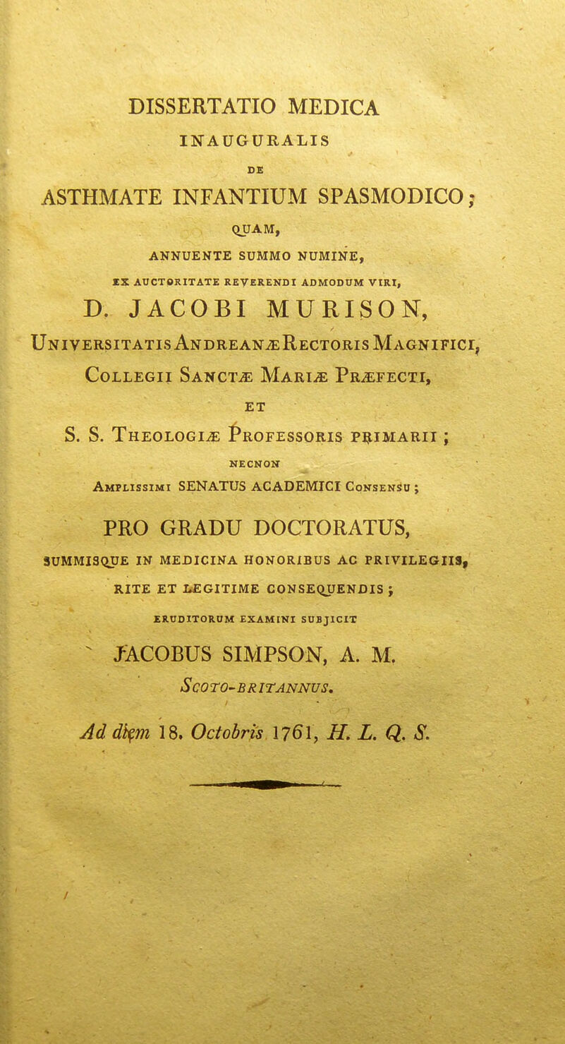 DISSERTATIO MEDICA INAUGURALIS DE ASTHMATE INFANTIUM SPASMODICO; QUAM, ANNUENTE SUMMO NUMINE, IX AUCTORITATE REVERENDI ADMODnM VIRI, D. JACOBI MURISON, UniversitatisAndrean^RectorisMagnifici, COLLEGII SaNCT^E MaRI^E PRuEFECTI, ET S. S. ThEOLOGI^ f*ROFESSORIS P^IMARII ; NECNON Amplissimi SENATUS ACADEMICI Consenso ; PRO GRADU DOCTORATUS, 3UMMI3(iUE IN MEDICINA HONORIBUS AC PRIVILEGXIS, RITE ET LEGITIME CONSEQUENDIS ; ERODITORUM EXAMINI SHBJICIT ^ JACOBUS SIMPSON, A. M. SCO TO'BRITANNVS. Ad dh^m 18. Octobris 176I, H. L. Q. S.