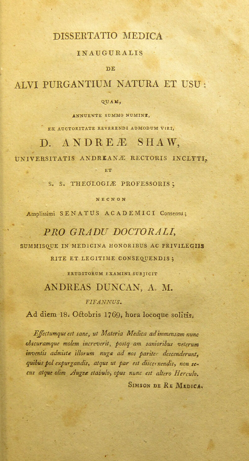 INAUGURALIS DE ALVI PURGANTIUM NATURA ET USU: QVAK, ANNUENTE SUMMO NUMINI, EX AUCTORITATE REVERENDI ADMODUM VIRI, D. ANDRE^ SHAW, UNIVERSITATIS ANDRIAN^ RECTORIS INCLTTI, ET S. S. THEOLOGI^ PROFESSORIS ; N E C N 0 N Atnplissimi SENATUS ACADEIVtlCI Consensii; PRO GRADU DOCTORALI, SUMMIS(iUE IN MEDICINA HONORIBUS AC PRIVILEGIIS RITE ET LEGITIME CONSEQUENDIS j . ERUDITORUM EXAMINl SUBjrciT ANDREAS DUNCAN, A. M. FIFANNUS, Ad diem 18i Oftobris 1769, hora locoque solitisi Effectumque est sane, ut Materia Medicn ad mmensam nunc olscuramque molem increverit, posiq am sanioribus 'oeterum inventis admista illorum nuga ad nos pariter descenderunt^ quihus pol expurgandis, atque ut par est discei nendis, non tC cus atque olim Augea stabulo, opus nunc est altero Herculo. SlMSON DE Re M£DICA«