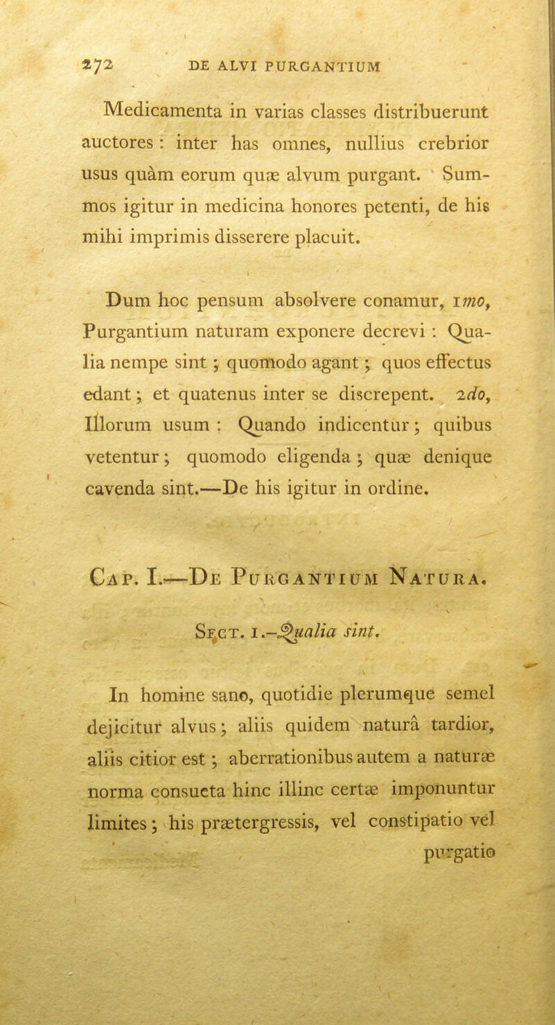 Medicamenta in varias classes distribuerunt auctores: inter has omnes, nullius crebrior usus quam eorum quae alvum purgant. Sum- mos igitur in medicina honores petenti, de his mihi imprimis disserere placuit. Dum hoc pensum absolvere conamur, imOf Purgantium naturam exponere decrevi: Qua- lia nempe sint j quomodo agant; quos efFectus edant; et quatenus inter se discrepent. 2dOy lllorum usum : Quando indicentur; quibus vetentur; quomodo eligenda ; quae denique cavenda sint.—De his igitur in ordine. Cap. I.—De Purgantium Natura. Sf^ct. i.-^alia sint. In homine sanc, quotidie plerumque semel dejicituf alvus; aliis quidem natura tardior, aliis citior est; aberrationibus autem a naturae norma consueta hinc iliinc certas imponuntur limites; his praetergressis, vel constipatio vel purgatio