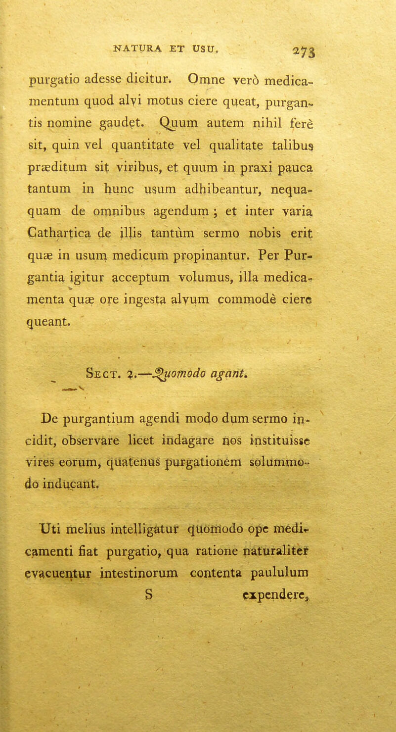 puvgatio adesse dicitur. Omne ver6 medica- mentum quod alyi motus ciere qijeat, purgan- tis nomine gaud^t. Q^uum autem nihil fere sit, quin vel quantitate vel qualitate talibu? praeditum sit viribus, et quum in praxi pauca tantum in hunc usum adhibeantur, nequa- quam de omnibus agendurn ; et inter varia, Cathartica de \\lis tantum sermo nobis erit quae in usurn medicum propinantur. Per Pur- gantia igitur acceptum volumus, illa medica-r menta quae ore ingesta alvum commode cierc queant. Sect. 2.—^otnodo agarit, De purgantium agendi modo dum sermo in. cidit, observare licet indagare nos instituissc vires eorum, quateriflg fiurgsttionem solumm©- do inducant. Uti melius intelligatur (JUoraodo ope rnedir camenti fiat purgatio, qua ratione naturalitcf cvacuentur intestinorum contenta paululum S cxpcnderc.