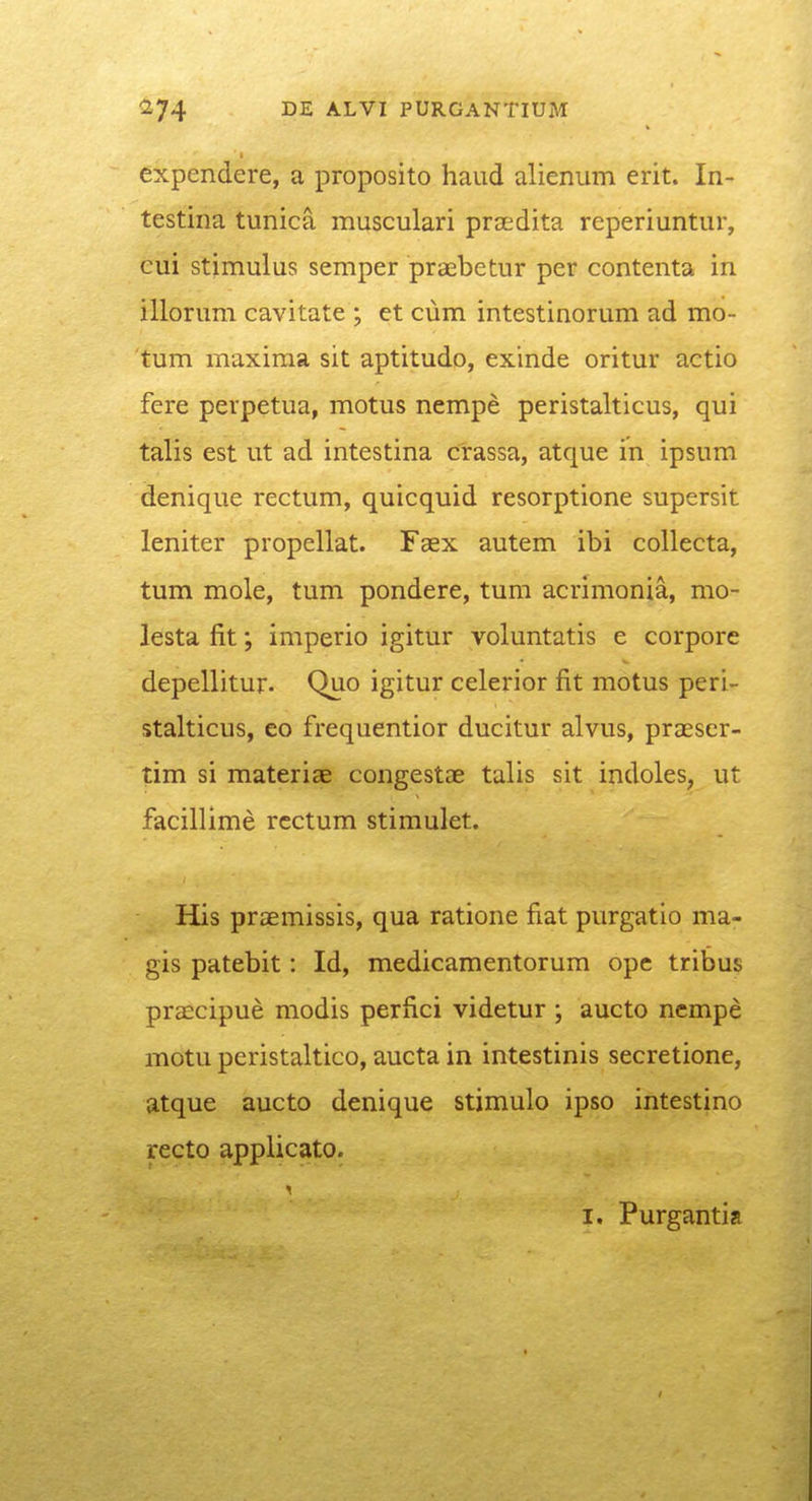 expendere, a proposito haud alienum erit. In- testina tunica musculari prsedita reperiuntur, cui stimulus semper praebetur per contenta in illorum cavitate ; et cum intestinorum ad mo- tum maxima sit aptitudo, exinde oritur actio fere perpetua, motus nempe peristalticus, qui talis est ut ad intestina crassa, atque in ipsum denique rectum, quicquid resorptione supersit leniter propellat. Faex autem ibi collecta, tum mole, tum pondere, tum acrimonia, mo- lesta fit; imperio igitur voluntatis e corpore depellitur. Quo igitur celerior fit motus peri- stalticus, eo frequentior ducitur alvus, praeser- tim si materiae congestae talis sit indoles, ut facillime rcctum stimulet. His praemissis, qua ratione fiat purgatio ma- gis patebit: Id, medicamentorum ope tribus prascipue modis perfici videtur ; aucto ncmpe motu peristaltico, aucta in intestinis secretione, atque aucto denique stimulo ipso intestino recto applicato. I. Purgantia