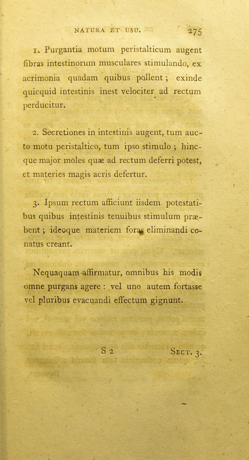 1. Purgantia motum peristalticum augcnt fibras intestinorum musculares stimulando, ex acrimonia quadam quibus pallent; exinde quicquid intestinis inest velociter ad rectum perducitur. 2. Secretiones in intestinis augent, tum auc- to motu peristaltico, tum ipso stimulo ; hinc- que major moles quae ad rectum deferri potest, et materies magis acris defertur. 3. Ipsum rectum afBciunt iisdem potestati- bus quibus intestinis tenuibus stimulum prae- bent; idcoque matcriem forayi eliminandi co- natus creant. Nequaquam-^ffirmatur, omnibus his modis omne purgans agere : vel uno autem fortasse vel pluribus evacuandi effectum gignunt. S2 Sect. 3.