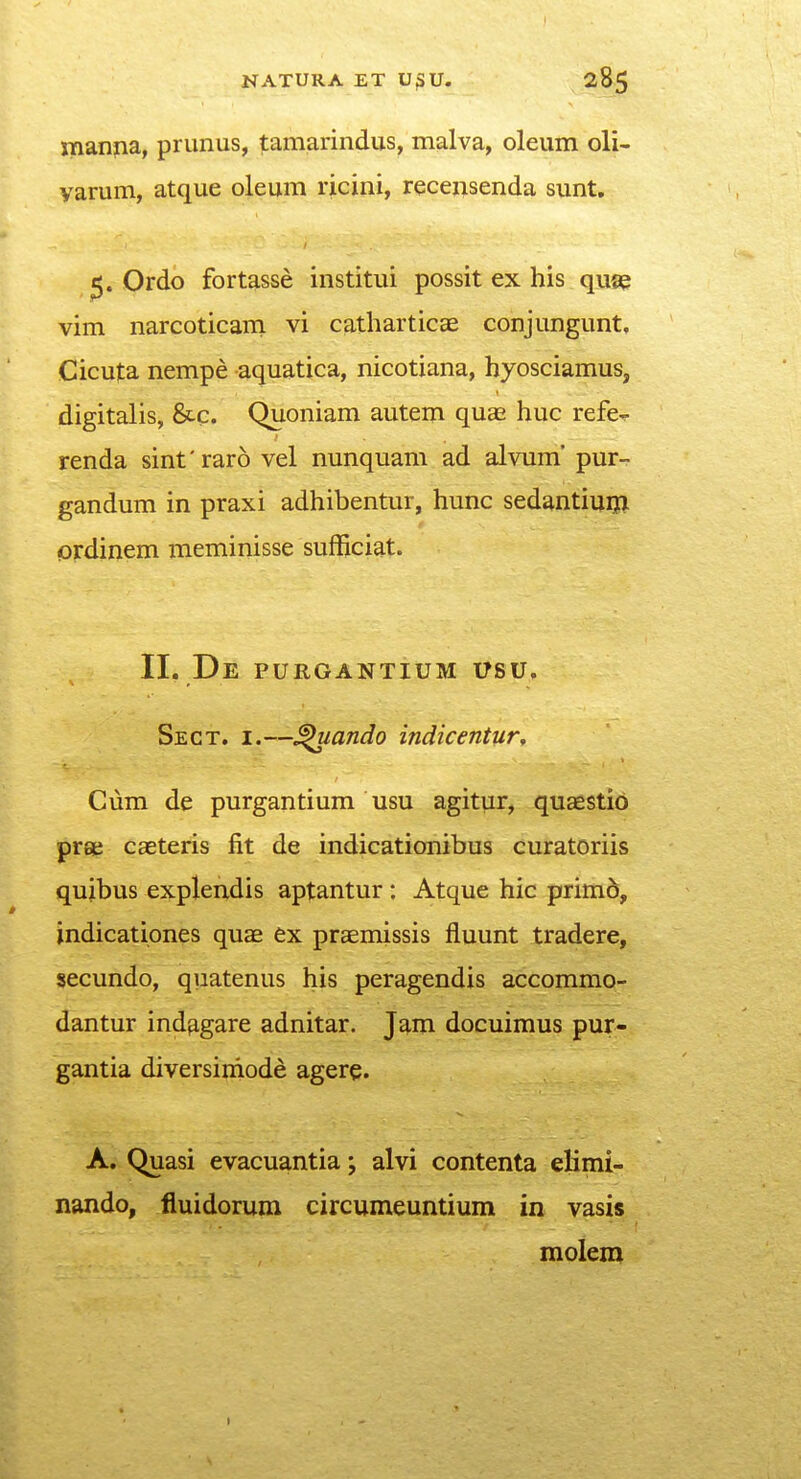 manjia, prunus, tamarindus, malva, oleum oli- yarum, atque oleum ricini, recensenda sunt, Ordo fortasse institui possit ex his quse vim narcoticam vi catharticce conjungunt, Cicuta nempe aquatica, nicotiana, hyosciamuSj digitalis, &c. Quoniam autem quae huc refe- renda sinfraro vel nunquam ad alvum' pur- gandum in praxi adhibentur, hunc sedantiuijl ordinem meminisse sufficiat. 11. De purgantium usu, Sect. I.—^ando indicentur^ Ciim de purgantium usu agitur, quaestid prae caeteris fit de indicationibus curatoriis qujbus explendis aptantur : Atque hic prim6, indicationes quae ex praemissis fluunt tradere, secundo, quatenus his peragendis accommo- dantur ind^^gare adnitar. Jam docuimus pur- gantia diversiniode agere. A. Quasi evacuantia; alvi contenta elimi- nando, fluidorum circumeuntium in vasis molem