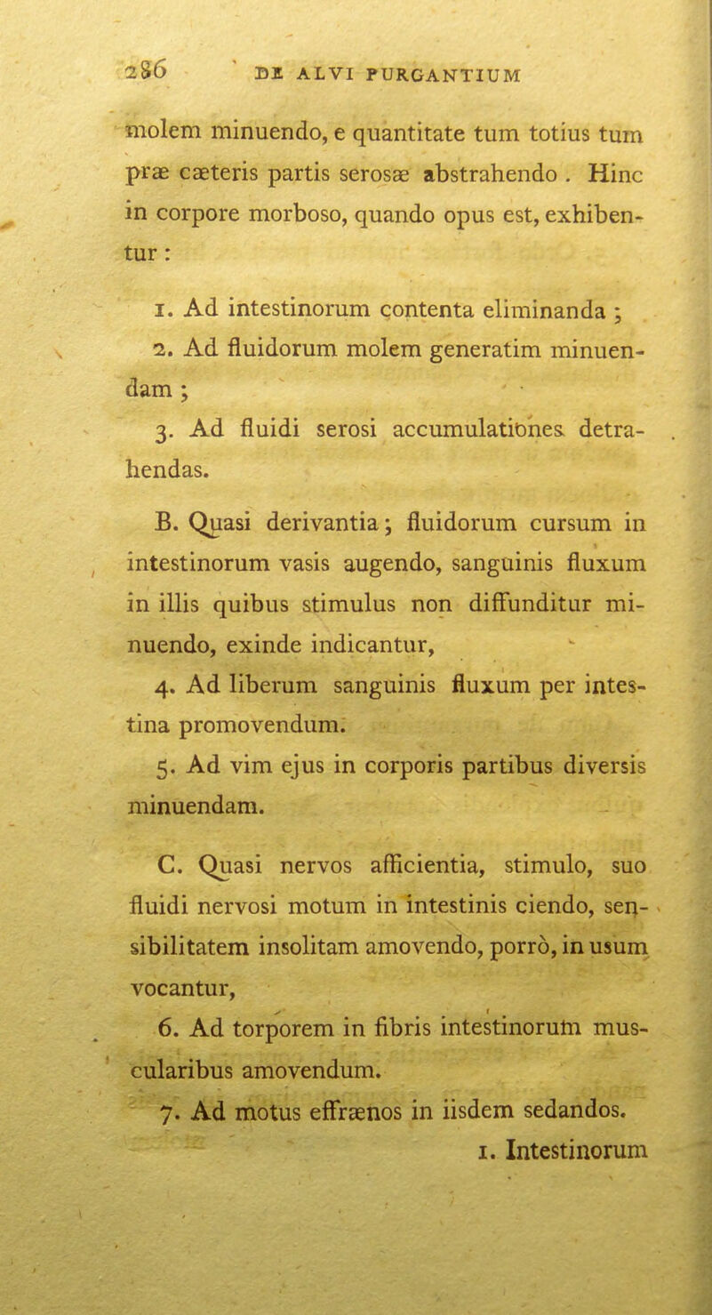 molem minuendo, e quantitate tum totius tum prae caeteris partis serosae abstrahendo . Hinc in corpore morboso, quando opus est, exhiben- tur: 1. Ad intestinorum contenta eliminanda ; 2. Ad fluidorum molem generatim minuen- dam ; 3. Ad fluidi serosi accumulationes. detra- hendas. B. Quasi derivantia; fluidorum cursum in intestinorum vasis augendo, sanguinis fluxum in illis quibus stimulus non difFunditur mi- nuendo, exinde indicantur, 4. Ad liberum sanguinis fluxum per intes- tina promovendum. 5. Ad vim ejus in corporis partibus diversis minuendam. C. Quasi nervos afficientia, stimulo, suo fluidi nervosi motum in intestinis ciendo, sen- sibilitatem insolitam amovendo, porro, inusum vocantur, 6. Ad torporem in fibris intestinorum mus- cularibus amovendum. 7. Ad motus effraenos in iisdem sedandos. I. Intestinorum