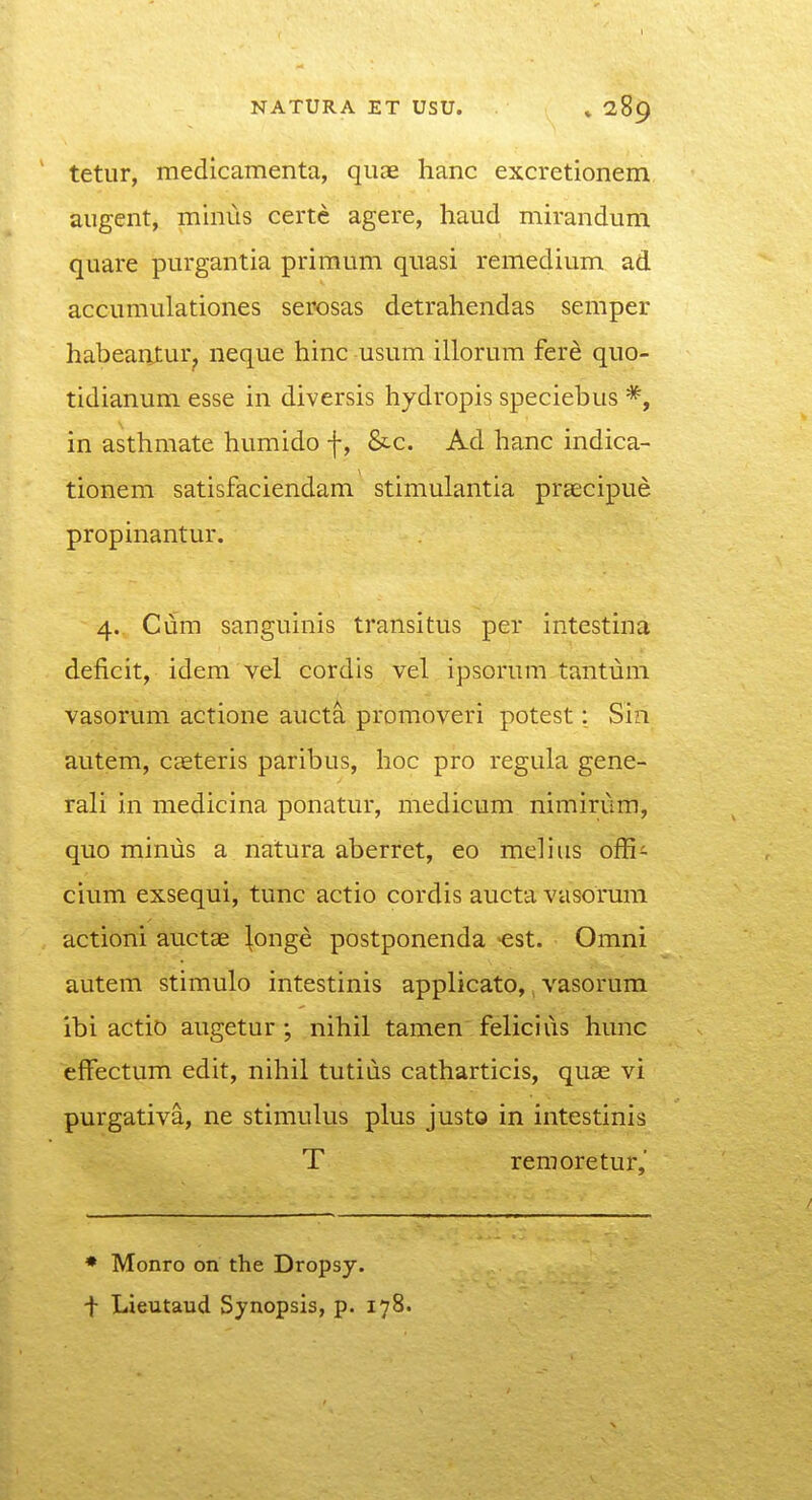 tetur, medicamenta, quae hanc excretionem augent, miniis certc agere, haud mirandum quare purgantia priraum quasi remedium ad accumulationes serosas detrahendas semper habeantur^ neque hinc usum illorum fer^ quo- tidianum esse in diversis hydropis speciebus *, in asthmate humido f, &c. Ad hanc indica- tionem satisfaciendam stimulantia praecipue propinantur. 4. Cum sanguinis transitus per intestina deficit, idem vel cordis vel ipsorum tantum vasorum actione aucta promoveri potest: Sin autem, caeteris paribus, hoc pro regula gene- rali in raedicina ponatur, medicum nimirum, quo minus a natura aberret, eo melius offi^- cium exsequi, tunc actio cordis aucta vasorum actioni auctae \onge postponenda -est. Omni autem stimulo intestinis applicato,, vasorum ibi actio augetur; nihil tamen felicius hunc efFectum edit, nihil tutius catharticis, quae vi purgativa, ne stimulus plus justo in intestinis T remoretur,' * Monro on the Dropsy. f Lieutaud Synopsis, p. 178.