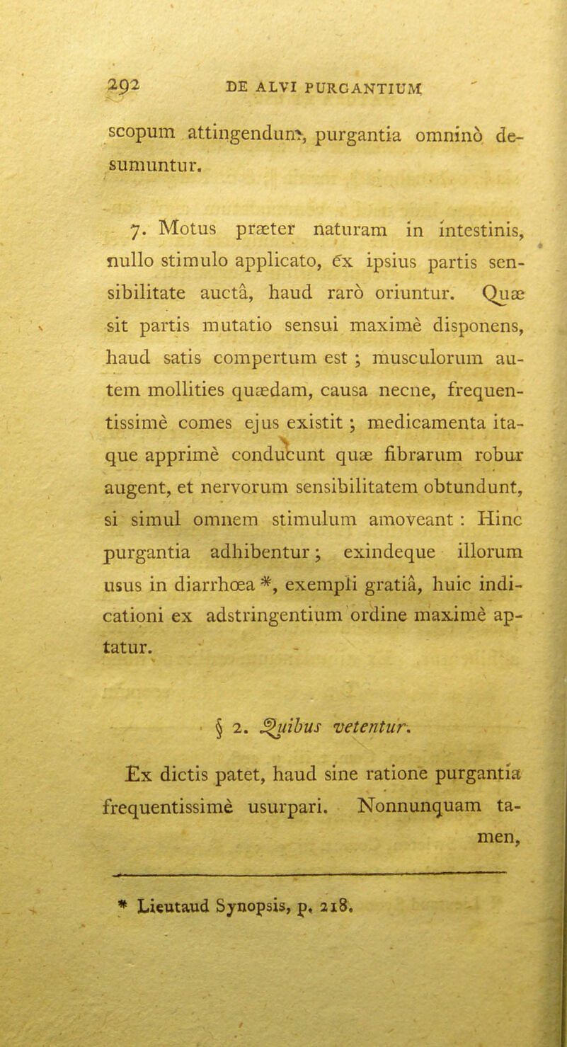 scopum attingendun^ purgantia omnino de- sumuntur. 7. Motus praeter naturam in intestinis, nullo stimulo applicato, ipsius partis scn- sibilitate aucta, haud raro oriuntur. Qua^ sit partis mutatio sensui maxime disponens, haud satis compertum est ; musculorum au- tem moUities quaedam, causa necne, frequen- tissime comes ejus existit; medicamenta ita- que apprime conducunt quas fibrarum robur augent, et nervorum sensibilitatem obtundunt, si simul omnem stimulum amoveant: Hinc purgantia adhibentur; exindeque illorum usus in diarrhoea exempli gratia, huic indi- cationi ex adstringentium ordine maxime ap- tatur. ■ § 2. ^ibus vetentur. Ex dictis patet, haud sine ratione purgantia frequentissime usurpari. Nonnunquam ta- men,