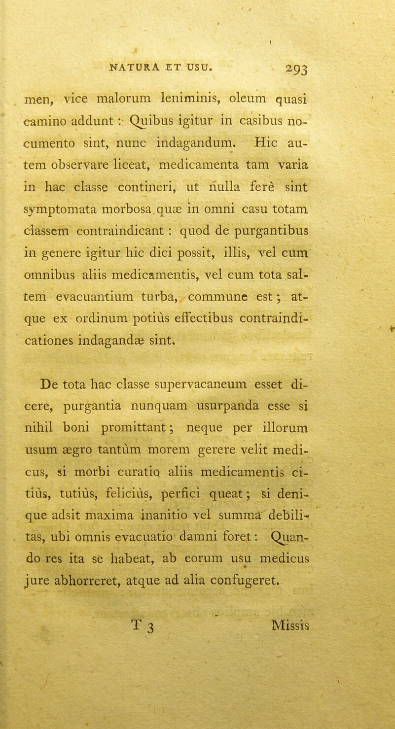 s NATURA ET USU. 293 men, vice malorum leniminis, oleum quasi camino addunt: Quibus igitur in casibus no- cumento sint, nunc indagandum. Hic au- tem observare lieeat, medicamenta tam varia in hac classe contineri, ut nulla fere sint symptomata morbosa.quas in omni casu totam classem contraindicant: quod de purgantibus in genere igitur hic dici possit, illis, vel cum omnibus aliis medicamentis, vel cum tota sal- tem evacuantium turba, commune est; at- que ex ordinum potius efFectibus contraindi- cationes indagandas sint. De tota hac classe supervacaneum esset di- cere, purgantia nunquam usurpanda esse si nihil boni promittant; neque per illorum usum aegro tantum morem gerere velit medi- cus, si morbi curatio aliis medicamentis ci- tius, tutius, felicius, perfici queat; si deni- que adsit maxima inanitio vel summa debili* tas, ubi omnis evacuatio' damni foret: Quan- do res ita se habeat, ab eorum usu medicus jure abhorreret, atque ad alia confugeret. T 3 Missis