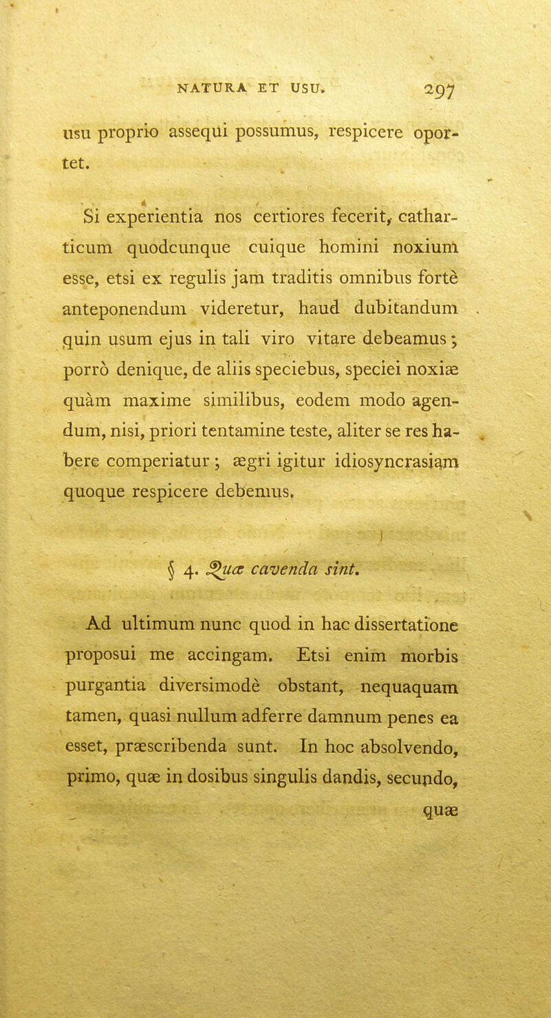 usu proprk) asseqili possumus, respicere opor- tet. Si experientia nos certiores fecerit^ cathar- ticum quodcunque cuique homini noxium esse, etsi ex regulis jam traditis omnibus forte anteponendum videretur, haud dubitandum . quin usum ejus in tali viro vitare debeamus; porro denique, de aliis speciebus, speciei noxiae quam maxime similibus, eodem modo agen- dum, nisi, priori tentamine teste, aliter se res ha- bere comperiatur ; segri igitur idiosyncrasiE^m quoque respicere debenms. § 4. ^a; cavenda sint. Ad ultimum nunc quod in hac dissertatione proposui me accingam. Etsi enim morbis purgantia diversimode obstant, nequaquam tamen, quasi nullum adferre damnum penes ea esset, praescribenda sunt. In hoc absolvendo, primo, quae in dosibus singulis dandis, secuudo, quae