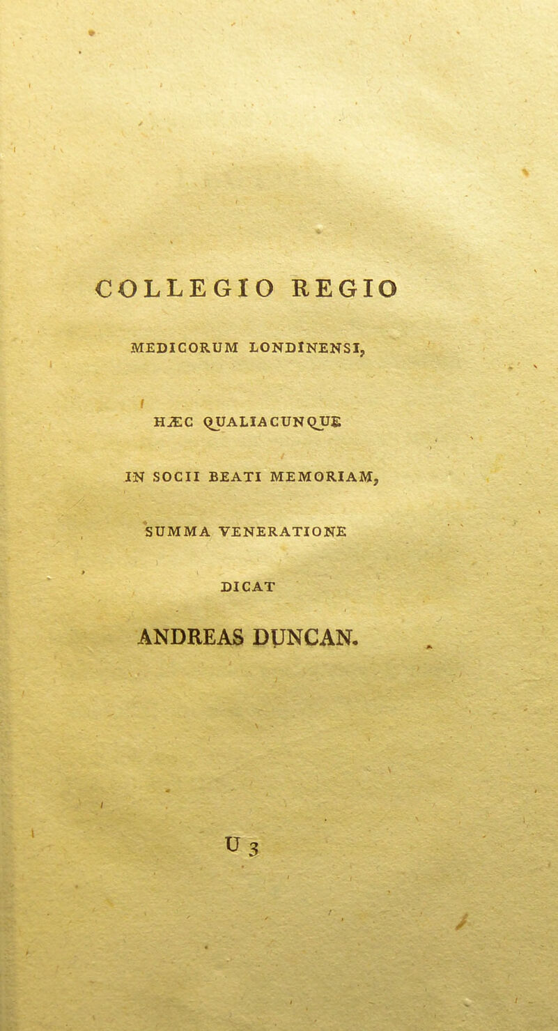 COLLEGIO REGIO MEDICORUM LONDINENSI, f HJEC QUALIACUNQJJE IN SOCII BEATI MEMORIAM, SUMMA VENERATIONE DICAT ANDREAS DUNCAN,