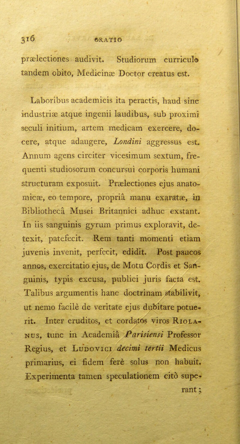 praelectiones audivit. Studiorum curriculo tandem obito, MedicinEe Doctor creatus est. Laboribus academicis ita peractis, haud sine industriae atque ingenii laudibus, sub proximi seculi initium, artem medicam exercere, do- cere, atque adaugere, Londini aggressus est. Annum agens circiter vicesimum sextum, fre- quenti studiosorum concursui corporis humani structuram exposuit. Praslectiones ejus anatO'. micae, eo tempore, propria manu exaratae, in Bibliotheca Musei Britannici adhuc exstant. In iis sanguinis gyrum primus exploravit, de- texit, patefecit. Rem tanti momenti etiam juvenis jnvenit, perfecit, edidit. Post paucos annos, exercitatio ejus, de Motu Cordis et San- guinis, typis excusa, publici juris facta est. Talibus argumentis hanc doctrinam stabilivit, ut nemo facile de veritate ejus dubitare potue- rit. Inter eruditos, et cordatos viros Riola- Nus, tunc in Academia Parisiensi Professor Regius, et Ludovici decimi tertii Medicus primarius, ei fidem fere solus non habuit. Experimenta tamen speculationem cito supe- rant;