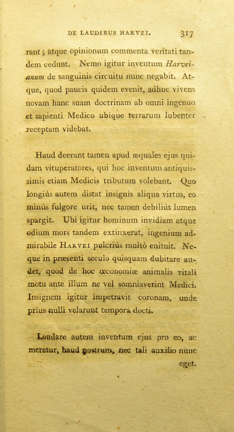 / DE LAUDIBUS HARVEI. 317 rant; atque opinionum commenta veritati tan- dem cedunt. Nemo igitur inventum Harvei- anum de sanguinis circuitu nunc negabit. At- que, quod paucis quidem evenit, adhuc vivens novam hanc suam doctrinam ab omni ingenuo €t sapienti Medico ubique terrarum lubenter receptam videbat. Haud deerant tamen apud aequales ejus qui- dam vituperatores, qui hoc inventum antiquis- simis etiam Medicis tributum volebant. Quo longids autera distat insignis aliqua virtus, eo minus fulgore urit, nec tainen debiliiis lumen spargit. Ubi igitur homiiium invidiam atque odium mors tandem extinxerat, ingenium ad- niirabile HAii.VEi pulcrius multd enituit. Ne- que in prsEsenti ^eculo quisquam dubitare au- det, quod de hoc qeconomiae a^inalis vitali motu ante illura ne vel SGraniavetint Medici. Insignem igitur impetravit coronara, uude prius tiulli velarunt terapora dGcti^ Laudare autem inventum ejus pro eo, 2jc meretur^ baud jpQstrum^ mc tali auxiiio nunc eget.