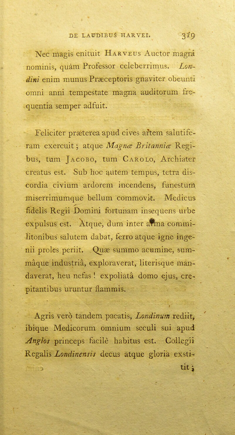 Nec magis enituit Harveus Auctor magri nominis, quam Professor celeberrimus. Lon- dini enim munus Praeceptoris gnaviter obeunti omni anni tempestate magna auditorum fre- quentia semper adfuit. Feliciter pra&terea apud cives artem salntife- ram exercuit; atque Magna Britannia Regi- bus, tum Jacobo, tum Carolo, Archiater creatus est. Sub hoc j^utem tempus, tetra dis- cordia civium ardorem incendens, funestum miserrimumque bellum commovit. Medicus fidelis Regii Domini fortunam insequens urbe expulsus est. Xtque, dum inter a%na commi- litonibus salutem dabat, ferro atque igne inge- nii proles periit. Quae summo acuminc, sum- maque industria, exploraverat, literisque man- daverat, heu nefas I expoliata domo ejus, cre- pitantibus uruntur flammis. Agris vero tandem pacatis, Londinum rediit, ibique Medicorum omnium seculi sui apud Anghs princeps facile habitus est. Collegii Regalis Londinensis decus atque gloria exsti- tit;