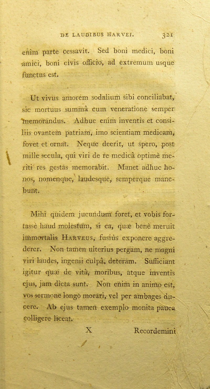 cnim parte cessavit. Sed boni medici, boni ■amici, boni civis officjo, ad extremum iisque ftmctus est. Ut vivus amorem sodaiium sibi conciliabat, sic mortuus summa cum veneratione semper Inemorandus. Adhuc enim inventis et consi- liis ovantem patriam, imo scientiam medicam, fovet et ornat. Neque; deerit, ut spero, post mille secula, qui viri de re medica optime me- riti res gestas memorabit. Manet adhuc ho- nos, nomenqlie, lai^desque, semperque mane- bunt. Mihi quidem jucundum' foret, et vobis for- tasse haud molestum, si ea, quae bene meruit jmmcwtalis Harveus, fusius exponere aggre- derer. Non tamen ulterius pergam, ne magni yiri laudes, ingenir culp^, deteram. Sufficiant igitur quae de vitay moribus, atque inventis ejus, jam dicta sunt. Non eftim in animo est, yos sermone longo morari, vel per ambages du- eere. Ab ejus ta-men exemplo monita pauca eoUigere l-i<:eat. X Recordemini.