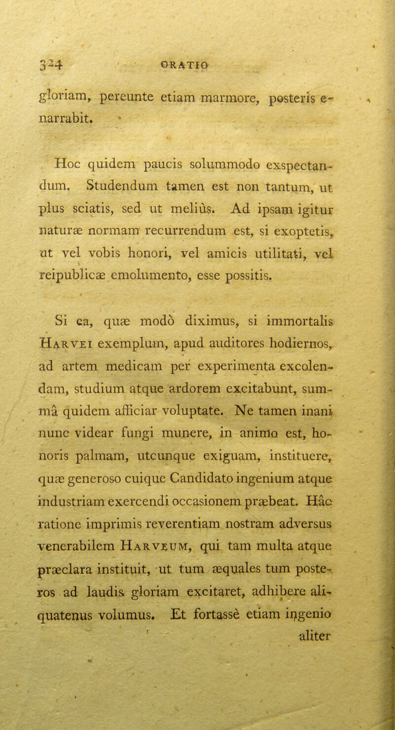 gloriam, pereunte etiam raarmore, posteris e- narrabit. Hoc qnidem paucis solummodo exspectan- dum. Studendum tamen est non tantum, ut plus sciatis, sed ut melius. Ad ipsam igitur naturae normam recurrendum est, si exoptetis, ut vel vobis honori, vel amicis utilitati, vel reipublicae emolumento, esse possitis. Si ea, quae modo diximus, si immortalis Harvei exemplum, apud auditorcs hodiernos,, ad artem medicam per experimenta excolen- dam, studium atque ardorem excitabunt, sum- ma quidem afficiar voluptate. Ne tamen inani nunc videar fungi munere, in animo est, ho- noris pahnam, utcunque exiguam, instituere, quae generoso cuique Candidato ingenium atque industriam exercendi occasionem praebeat. Hac ratione imprimis reverentiam nostram adversus venerabilem Harvzum, qui tam multa atque praeclara instituit, ut tum aequales tum poste- ros ad laudis gloriam excitaret, adhibere ali- quatenus volumus. Et fortasse etiam ir^genio ' aUter