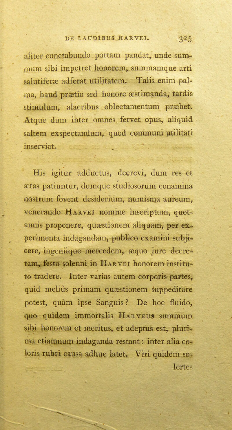 LAUDIBUS HARVEI. ^l^ aliter cunctabundo portam pandat, unde sum- nium sibi impetret honorem, summamque arti salutifercc adferat utilitatem. Talis enim pal- nia, haud praetio sed honore aestimanda, tardis stimulum, alacribus oblectamentum prasbet. Atque dum inter omnes fervet opus, aliquid saltcm exspectandum, quod communi utilitati inserviat. His igitur adductus, decrevi, dum res et aetas patiuntur, dumque studiosorum conamina HQstrum fovent desiderium, numisma aureum, venerando Harvei nomine iriseriptum, quot- annis proponere, quaestionem aliquam, per ex- perimenta indagandam, publico examini subji- cere, ingeniique mercedem, aaquo jure decre- tam, festo sotenni in Harvei honorem institu- to tradere. Inter varias autem eorporis partes, quid mclius primam quaestionem ^uppeditare potest, quam ipse Sanguis ? De hoc fluido, quo quidem immortalis Harveus summum sibi honorem et meritus, et adeptus est, pluri- ma etiamnurn indaganda restant: inter alia cor loris rubri causa adhuc latet, Viri quidem.so- lertes