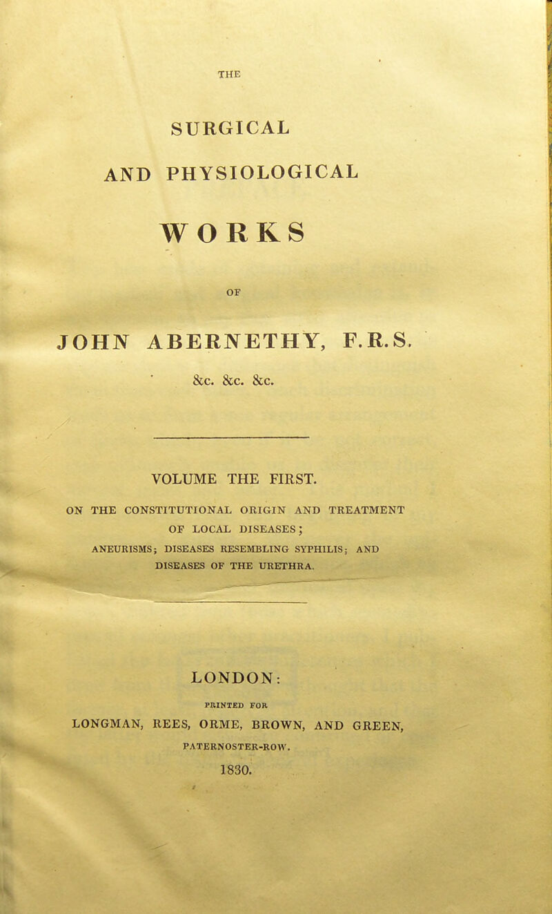 THE SURGICAL AND PHYSIOLOGICAL WORKS OF JOHN ABERNETHY, F.R.S. &c. &c. &c. VOLUME THE FIRST. ON THE CONSTITUTIONAL ORIGIN AND TREATMENT OF LOCAL diseases; ANEURISMS; DISEASES RESEMBLING SYPHILIS; AND DISEASES OF THE URETHRA. LONDON: PRINTED FOR LONGMAN, REES, ORME, BROWN, AND GREEN, PATERNOSTEK-RO W. 1830.