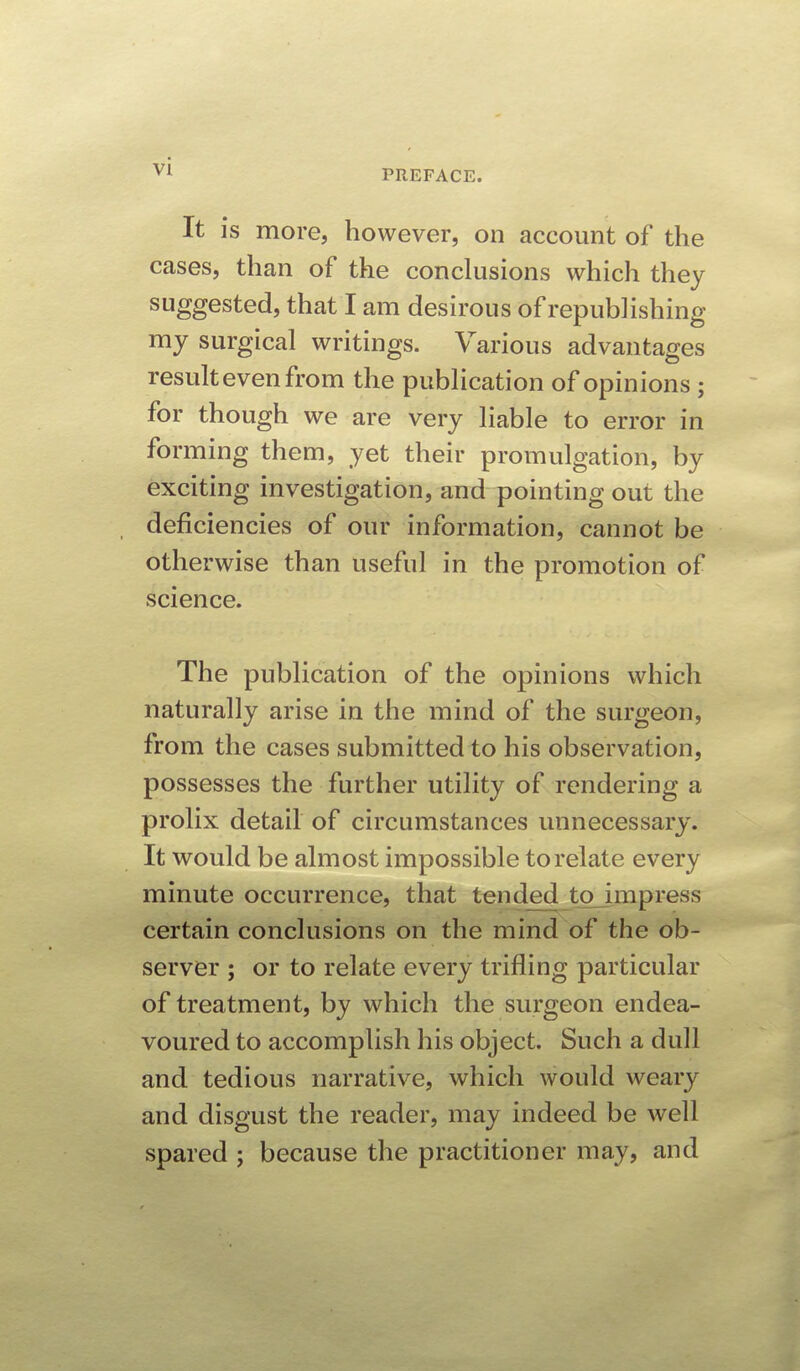 PREFACE. It is more, however, on account of the cases, than of the conclusions which they suggested, that I am desirous of republishing my surgical writings. Various advantages result even from the publication of opinions ; for though we are very liable to error in forming them, yet their promulgation, by exciting investigation, and pointing out the deficiencies of our information, cannot be otherwise than useful in the promotion of science. The publication of the opinions which naturally arise in the mind of the surgeon, from the cases submitted to his observation, possesses the further utility of rendering a prolix detail of circumstances unnecessary. It would be almost impossible to relate every minute occurrence, that tended tojmpress certain conclusions on the mind of the ob- server ; or to relate every trifling particular of treatment, by which the surgeon endea- voured to accomplish his object. Such a dull and tedious narrative, which would weary and disgust the reader, may indeed be well spared ; because the practitioner may, and