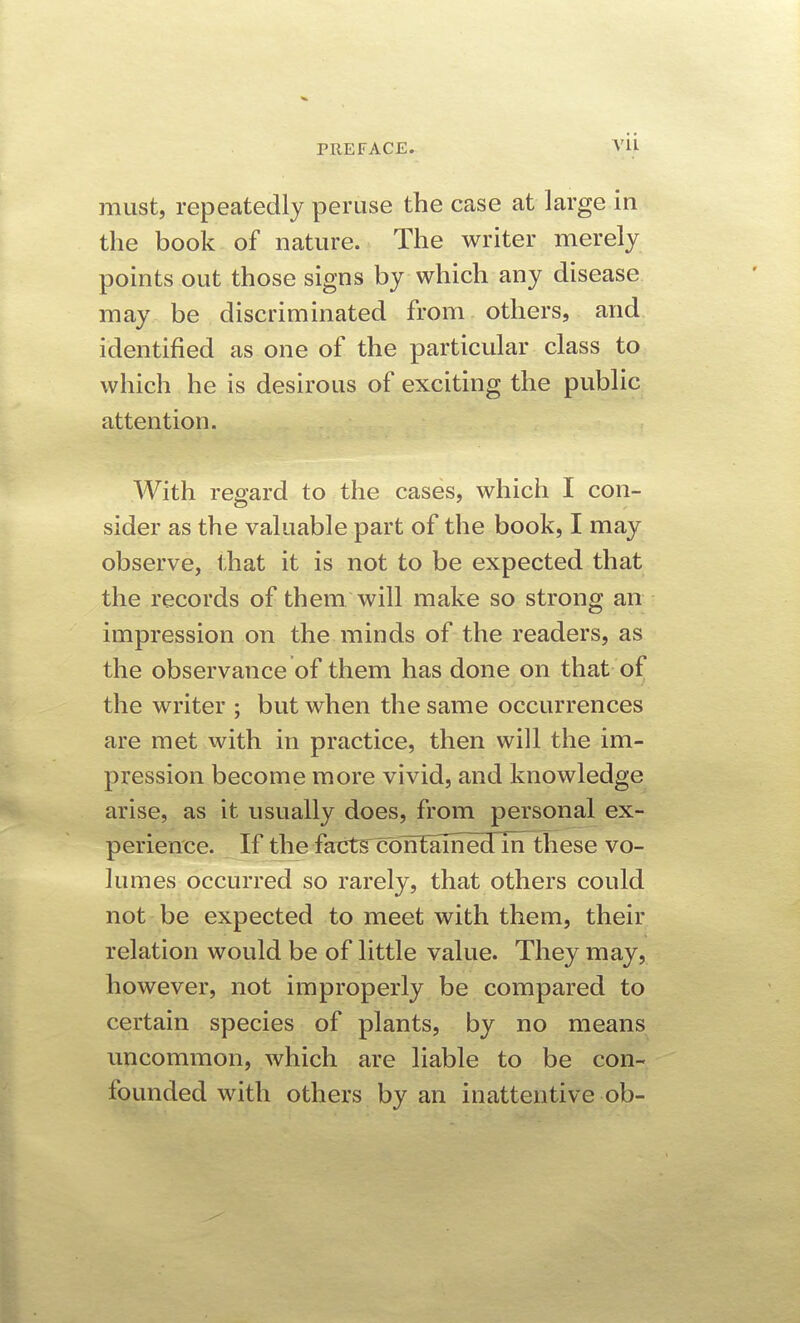 Vll must, repeatedly peruse the case at large in the book of nature. The writer merely points out those signs by which any disease may be discriminated from others, and identified as one of the particular class to which he is desirous of exciting the public attention. With regard to the cases, which I con- sider as the valuable part of the book, I may observe, that it is not to be expected that the records of them will make so strong an impression on the minds of the readers, as the observance of them has done on that of the writer ; but when the same occurrences are met with in practice, then will the im- pression become more vivid, and knowledge arise, as it usually does, from personal ex- perience. If the faxits^TTEalhedlrTthese vo- lumes occurred so rarely, that others could not be expected to meet with them, their relation would be of little value. They may, however, not improperly be compared to certain species of plants, by no means uncommon, which are liable to be con- founded with others by an inattentive ob-