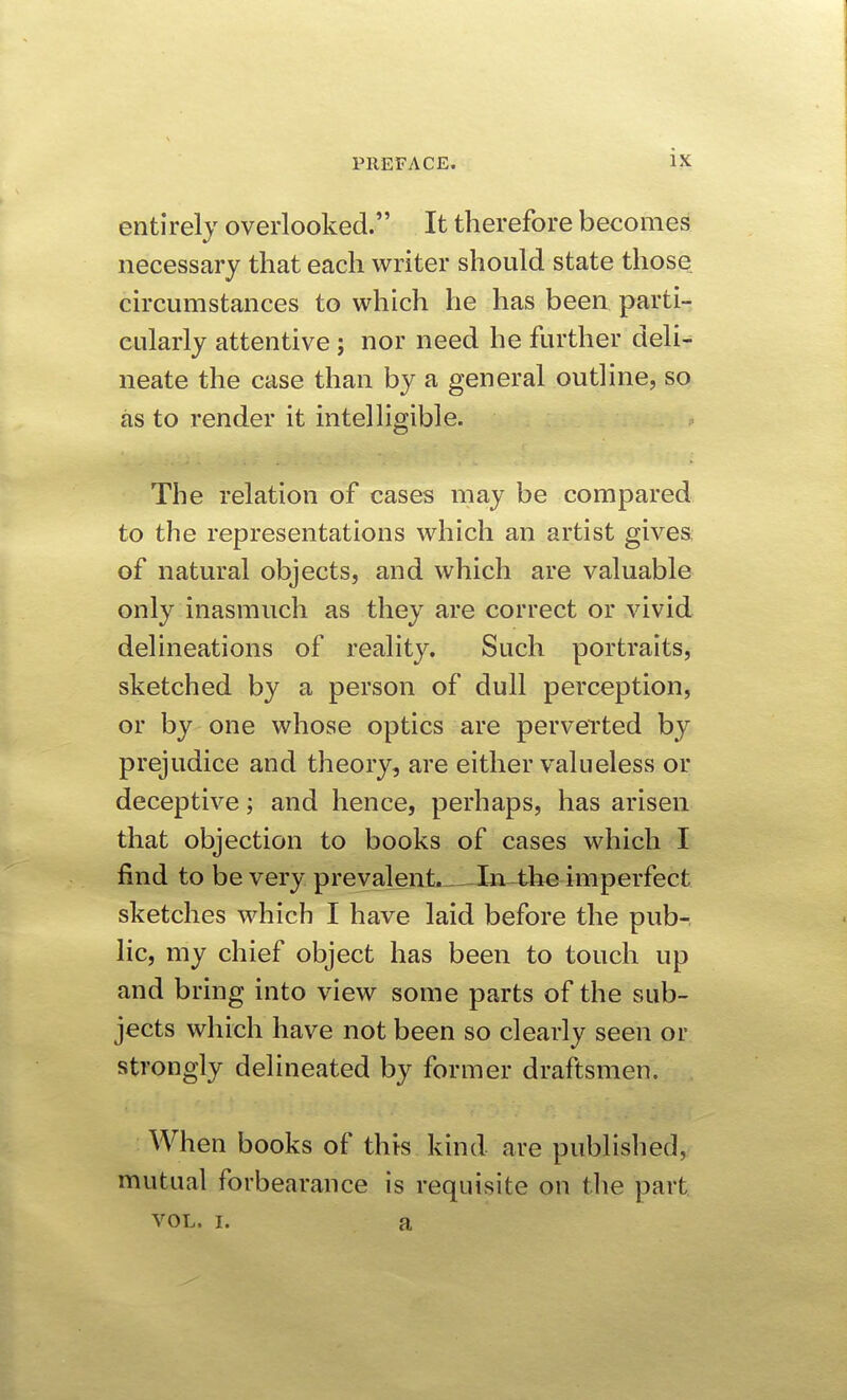 entirely overlooked. It therefore becomes necessary that each writer should state those circumstances to which he has been parti- cularly attentive; nor need he further deli- neate the case than by a general outline, so as to render it intelligible. The relation of cases may be compared to the representations which an artist gives, of natural objects, and which are valuable only inasmuch as they are correct or vivid delineations of reality. Such portraits, sketched by a person of dull perception, or by one whose optics are perverted by prejudice and theory, are either valueless or deceptive; and hence, perhaps, has arisen that objection to books of cases which I find to be very prevalent. JLia^he imperfect sketches which I have laid before the pub- lic, my chief object has been to touch up and bring into view some parts of the sub- jects which have not been so clearly seen or strongly delineated by former draftsmen. When books of this kind are published, mutual forbearance is requisite on tlie part