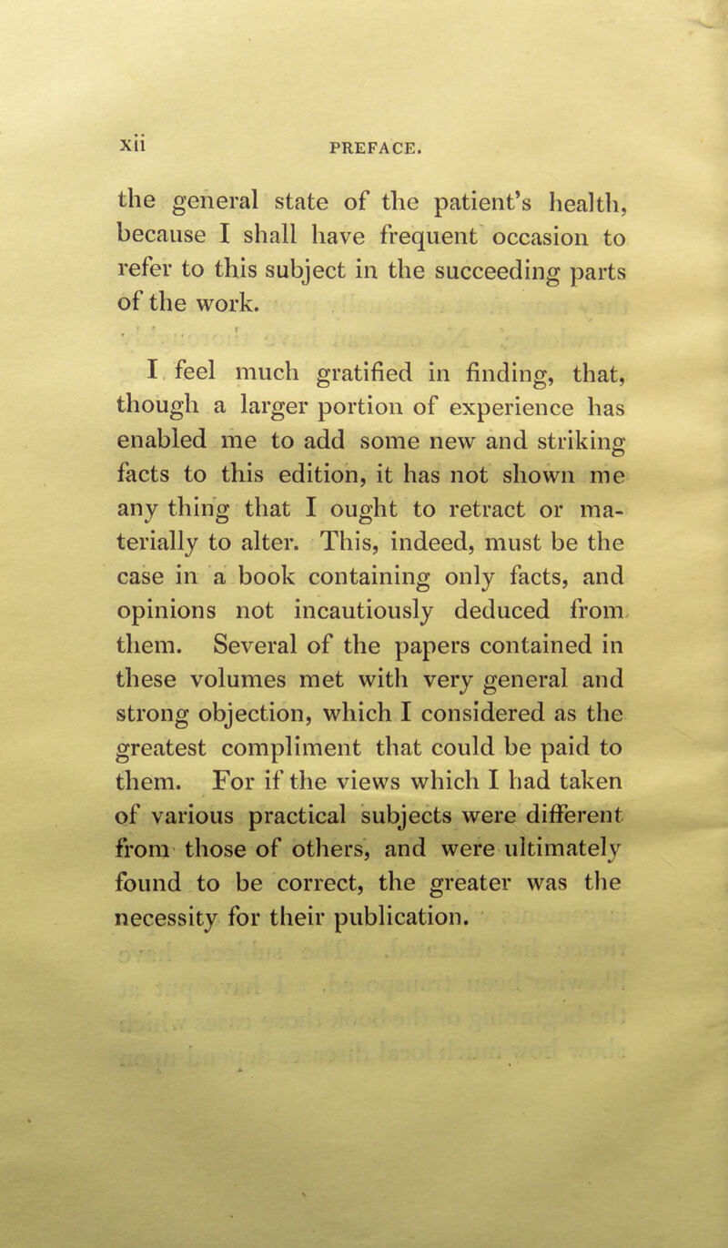 xH the general state of tlie patient's health, because I shall have frequent occasion to refer to this subject in the succeeding parts of the work. I feel much gratified in finding, that, though a larger portion of experience has enabled me to add some new and striking facts to this edition, it has not shown me any thing that I ought to retract or ma- terially to alter. This, indeed, must be the case in a book containing only facts, and opinions not incautiously deduced from them. Several of the papers contained in these volumes met with very general and strong objection, which I considered as the greatest compliment that could be paid to them. For if the views which I had taken of various practical subjects were different from those of others, and were ultimatelv found to be correct, the greater was the necessity for their publication.