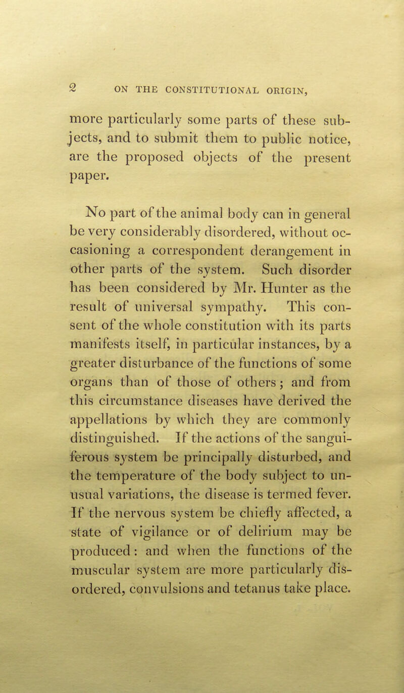 more particularly some parts of these sub- jects, and to submit them to public notice, are the proposed objects of the present paper. No part of the animal body can in general be very considerably disordered, without oc- casioning a correspondent derangement in other parts of the system. Such disorder has been considered by Mr. Hunter as the result of universal sympathy. This con- sent of the whole constitution with its parts manifests itself, in particular instances, by a greater disturbance of the functions of some organs than of those of others; and from this circumstance diseases have derived the appellations by which they are commonly distinguished. If the actions of the sangui- ferous system be principally disturbed, and the terriperature of the body subject to un- usual variations, the disease is termed fever. If the nervous system be chiefly affected, a state of vigilance or of delirium may be produced: and when the functions of the muscular system are more particularly dis- ordered, convulsions and tetanus take place.