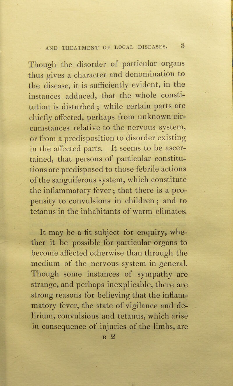Though the disorder of particular organs thus ffives a character and denomination to c? the disease, it is sufficiently evident, in the instances adduced, that the whole consti- tution is disturbed; while certain parts are chiefly affected, perhaps from unknown cir- cumstances relative to the nervous system, or from a predisposition to disorder existing in the affected parts. It seems to be ascer- tained, that persons of particular constitu- tions are predisposed to those febrile actions of the sanguiferous system, which constitute the inflammatory fever; that there is a pro- pensity to convulsions in children ; and to tetanus in the inhabitants of warm climates. It may be a fit subject for enquiry, whe- ther it be possible for particular organs to become affected otherwise than through the medium of the nervous system in general. Though some instances of sympathy are strange, and perhaps inexplicable, there are strong reasons for believing that the inflam- matory fever, the state of vigilance and de- lirium, convulsions and tetanus, which arise in consequence of injuries of the limbs, are