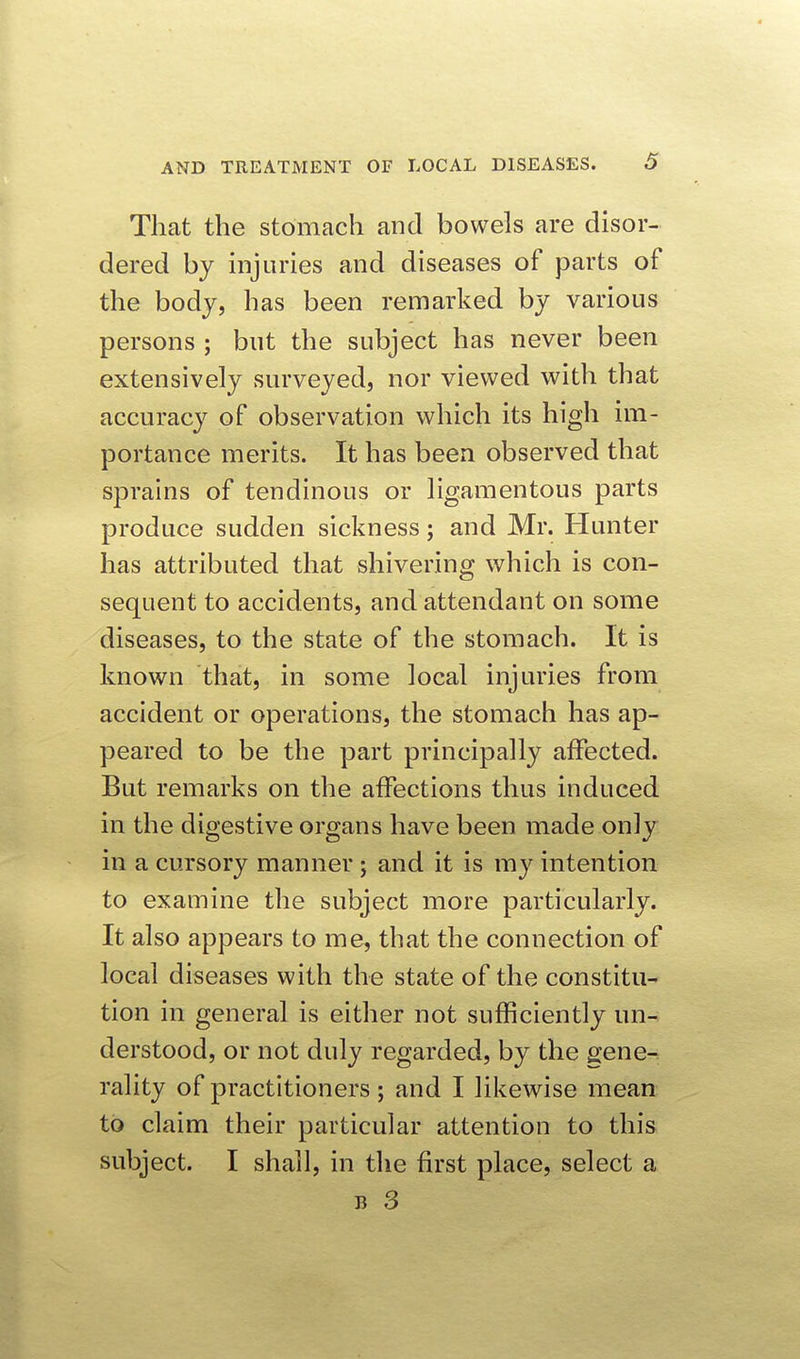 That the stomach and bowels are disor- dered by injuries and diseases of parts of the body, has been remarked by various persons ; but the subject has never been extensively surveyed, nor viewed with that accuracy of observation which its high im- portance merits. It has been observed that sprains of tendinous or ligamentous parts produce sudden sickness; and Mr. Hunter has attributed that shivering which is con- sequent to accidents, and attendant on some diseases, to the state of the stomach. It is known that, in some local injuries from accident or operations, the stomach has ap- peared to be the part principally affected. But remarks on the affections thus induced in the digestive organs have been made only in a cursory manner ; and it is my intention to examine the subject more particularly. It also appears to me, that the connection of local diseases with the state of the constitu- tion in general is either not sufficiently un- derstood, or not duly regarded, by the gene- rality of practitioners ; and I likewise mean to claim their particular attention to this subject. I shall, in the first place, select a