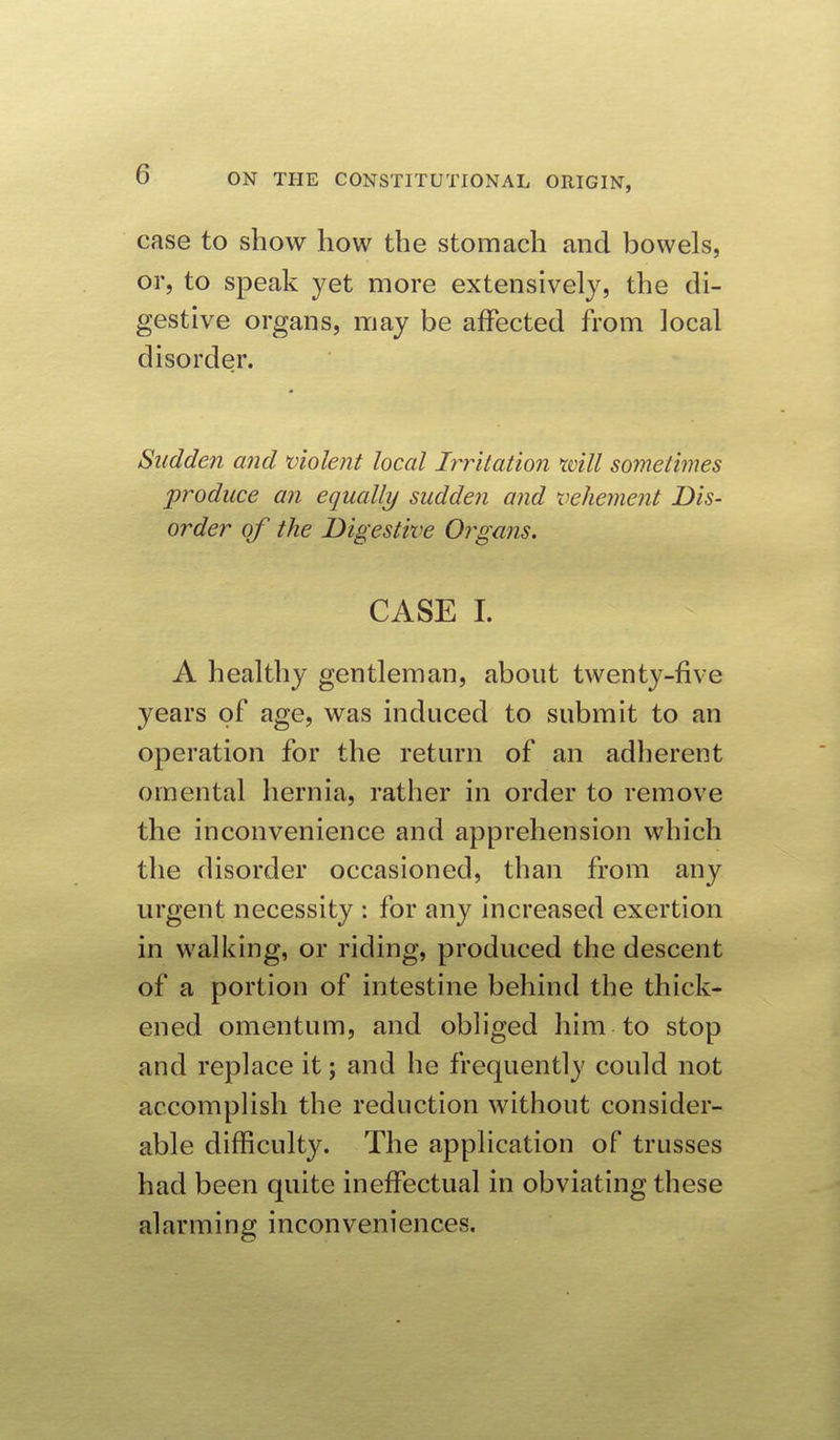 case to show how the stomach and bowels, or, to speak yet more extensively, the di- gestive organs, may be affected from local disorder. Sudden and violent local Irritation rvill sometimes produce an equally sudden and vehement Dis- order of the Digestive Organs. CASE I. A healthy gentleman, about twenty-five years of age, was induced to submit to an operation for the return of an adherent omental hernia, rather in order to remove the inconvenience and apprehension which the disorder occasioned, than from any urgent necessity : for any increased exertion in walking, or riding, produced the descent of a portion of intestine behind the thick- ened omentum, and obliged him to stop and replace it; and he frequently could not accomplish the reduction without consider- able difficulty. The application of trusses had been quite ineffectual in obviating these alarming inconveniences.