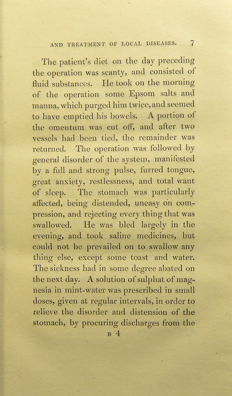 The patient's diet on the day preceding the operation was scanty, and consisted of fluid substances. He took on the morning of the operation some Epsom salts and manna, which purged him twice, and seemed to have emptied his bowels. A portion of the omentum was cut off, and after two vessels had been tied, the remainder was returned. The operation was followed by general disorder of the system, manifested by a full and strong pulse, furred tongue, great anxiety, restlessness, and total want of sleep. The stomach was particularly affected, being distended, uneasy on com- pression, and rejecting every thing that was swallowed. He was bled largely in the evening, and took saline medicines, but could not be prevailed on to swallow any thing else, except some toast and water. The sickness had in some degree abated on the next day. A solution of sulphat of mag- nesia in mint-water was prescribed in small doses, given at regular intervals, in order to relieve the disorder and distension of the stomach, by procuring discharges from the B 4