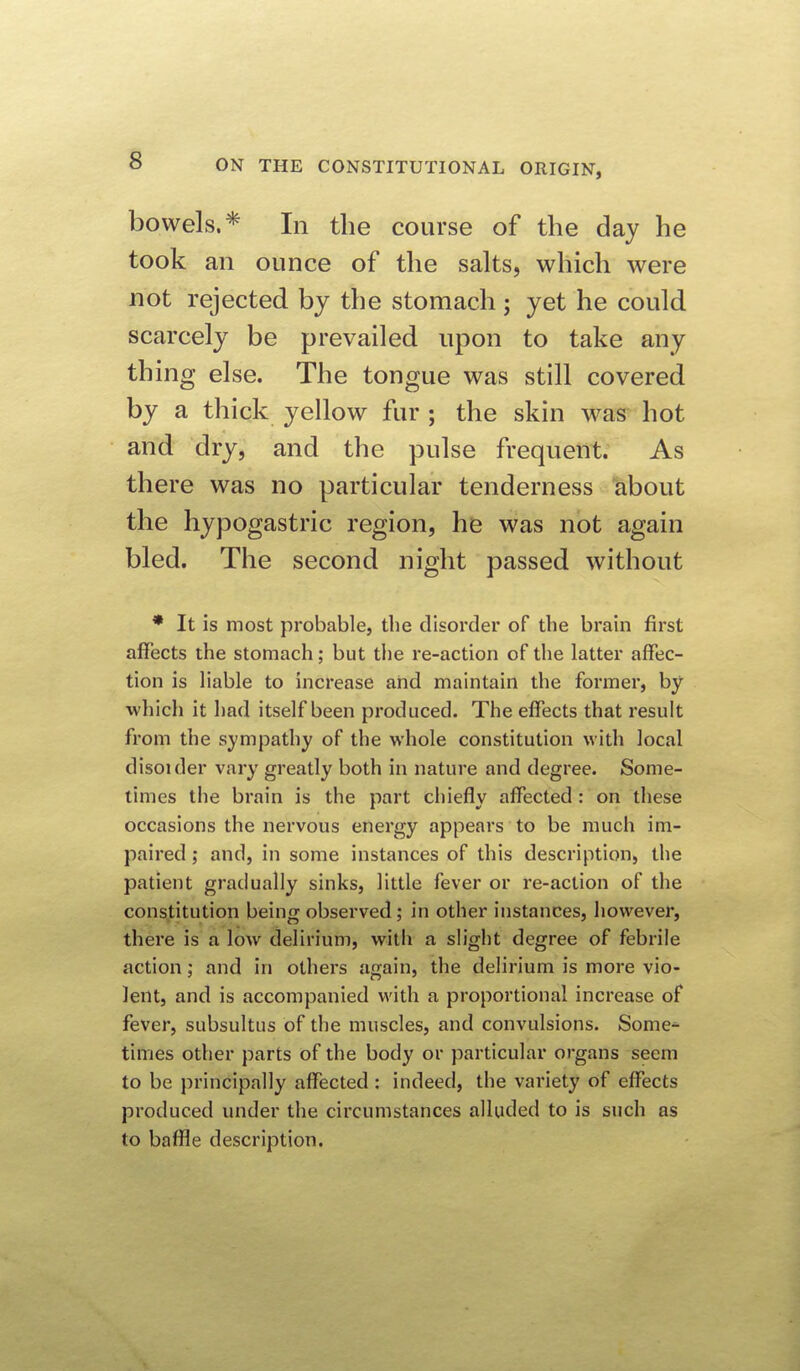 bowels.* In the course of the day he took an ounce of the salts, which were not rejected by the stomach ; yet he could scarcely be prevailed upon to take any thing else. The tongue was still covered by a thick yellow fur ; the skin was hot and dry, and the pulse frequent. As there was no particular tenderness about the hypogastric region, he was not again bled. The second night passed without * It is most probable, the disorder of the brain first affects the stomach; but the re-action of the latter affec- tion is liable to increase and maintain the former, by which it had itself been produced. The effects that result from the sympathy of the whole constitution with local disoider vary greatly both in nature and degree. Some- times the brain is the part chiefly affected: on these occasions the nervous energy appears to be much im- paired ; and, in some instances of this description, the patient gradually sinks, little fever or re-action of the constitution being observed; in other instances, however, there is a low delirium, with a slight degree of febrile action; and in others again, the delirium is more vio- lent, and is accompanied with a proportional increase of fever, subsultus of the muscles, and convulsions. Some^ times other parts of the body or particular organs seem to be principally affected : indeed, the variety of effects produced under the circumstances alluded to is such as to baffle description.