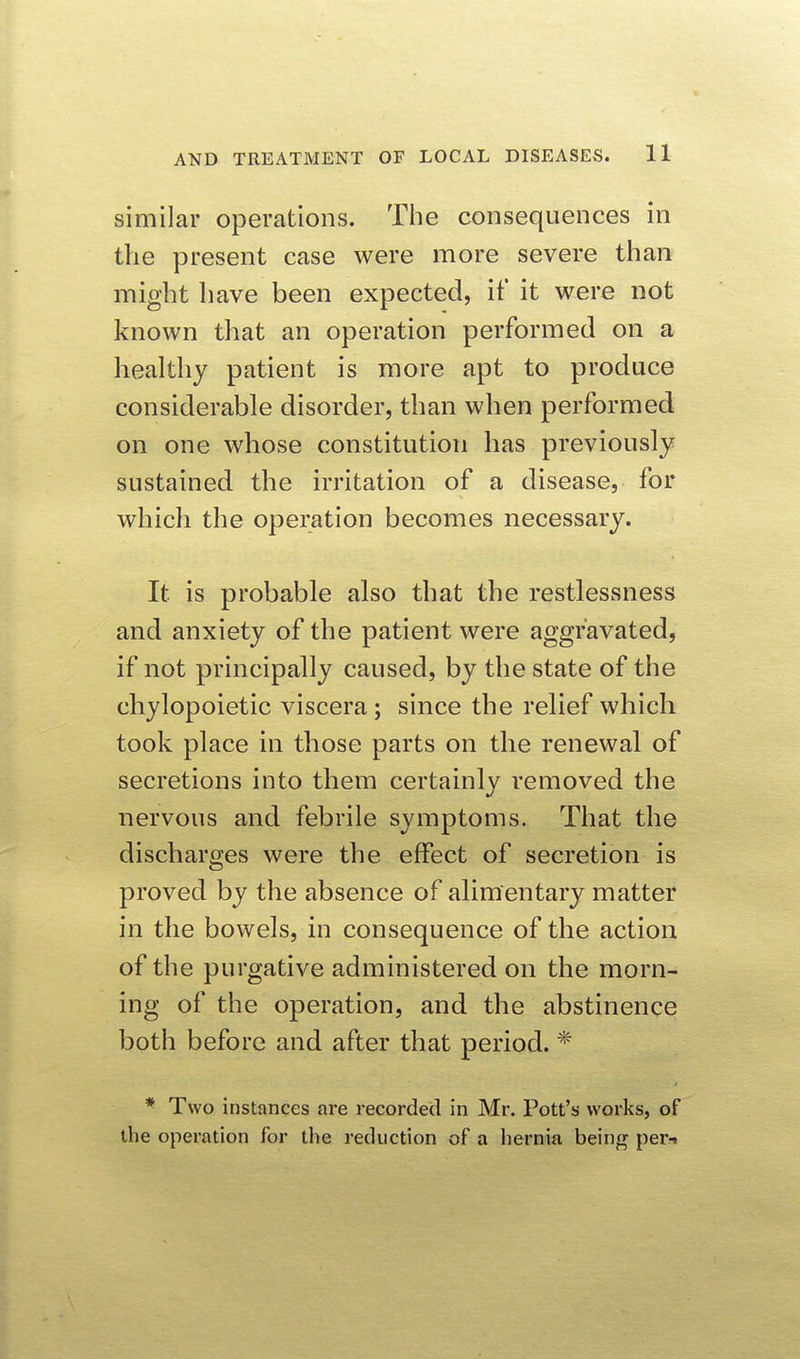 similar operations. The consequences in the present case were more severe than might have been expected, if it were not known that an operation performed on a healthy patient is more apt to produce considerable disorder, than when performed on one whose constitution has previously sustained the irritation of a disease, for which the operation becomes necessary. It is probable also that the restlessness and anxiety of the patient were aggravated, if not principally caused, by the state of the chylopoietic viscera; since the relief which took place in those parts on the renewal of secretions into them certainly removed the nervous and febrile symptoms. That the discharges were the effect of secretion is proved by the absence of alimentary matter in the bowels, in consequence of the action of the purgative administered on the morn- ing of the operation, and the abstinence both before and after that period. * * Two instances are recorded in Mr. Pott's works, of the operation for the reduction of a hernia being per-i