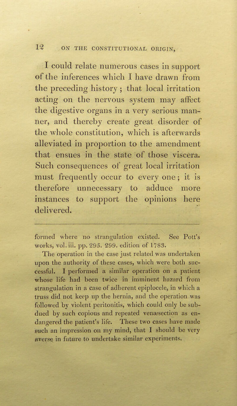 I could relate numerous cases in support of the inferences which I have drawn from the preceding history; that local irritation acting on the nervous system may affect the digestive organs in a very serious man- ner, and thereby create great disorder of the whole constitution, which is afterwards alleviated in proportion to the amendment that ensues in the state of those viscera. Such consequences of great local irritation must frequently occur to every one; it is therefore unnecessary to adduce more instances to support the opinions here delivered. formed where no strangulation existed. See Pott's works, vol. iii. pp. 295. 299. edition of 1783. The operation in the case just related was undertaken upon the authority of these cases, which were both suc- cessful. I performed a similar o})eration on a patient whose life had been twice in imminent hazard from strangulation in a case of adherent epiplocele, in which a truss did not keep up the hernia, and the operation was followed by violent peritonitis, which could only be sub- dued by such copious and repeated vensesection as en- dangered the patient's life. These two cases have made such an impression on my mind, that I should be very Everse in future to undertake similar experiments.