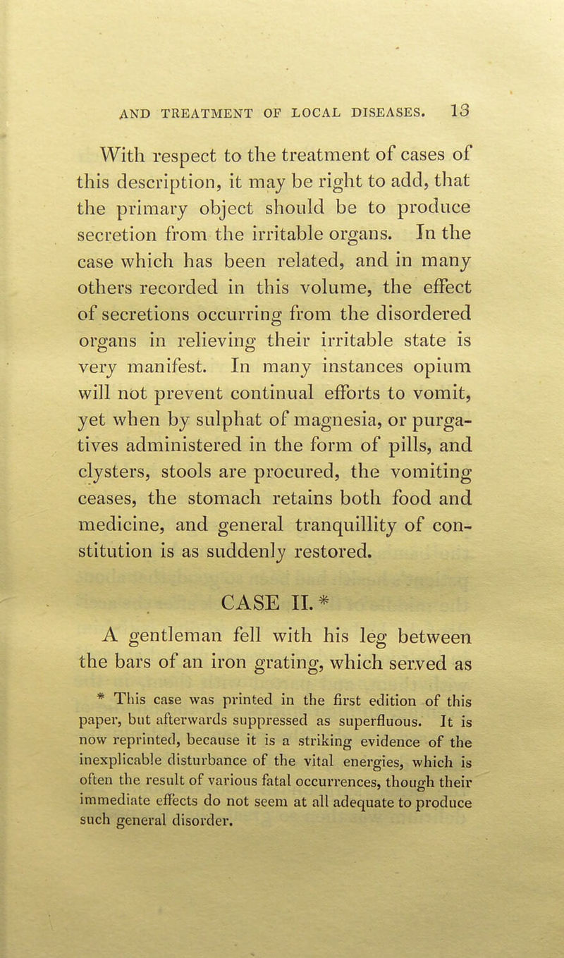 With respect to the treatment of cases of this description, it may be right to add, that the primary object should be to produce secretion from the irritable organs. In the case which has been related, and in many others recorded in this volume, the effect of secretions occurring from the disordered organs in relieving their irritable state is very manifest. In many instances opium will not prevent continual efforts to vomit, yet when by sulphat of magnesia, or purga- tives administered in the form of pills, and clysters, stools are procured, the vomiting ceases, the stomach retains both food and medicine, and general tranquillity of con- stitution is as suddenly restored. CASE II.* A gentleman fell with his leg between the bars of an iron grating, which served as * This case was printed in the first edition of this paper, but afterwards suppressed as superfluous. It is now reprinted, because it is a striking evidence of the inexplicable disturbance of the vital energies, which is often the result of various fatal occurrences, though their immediate effects do not seem at all adequate to produce such general disorder.