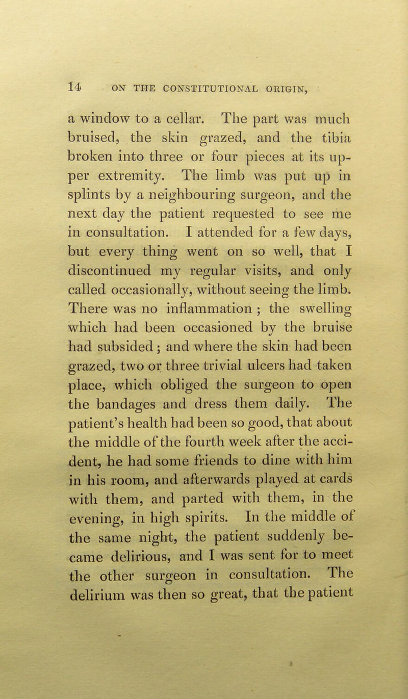 a window to a cellar. The part was much bruised, the skin grazed, and the tibia broken into three or four pieces at its up- per extremity. The limb was put up in splints by a neighbouring surgeon, and the next day the patient requested to see me in consultation. I attended for a few days, but every thing went on so well, that I discontinued my regular visits, and only called occasionally, without seeing the limb. There was no inflammation ; the swelling which had been occasioned by the bruise had subsided; and where the skin had been grazed, two or three trivial ulcers had taken place, which obliged the surgeon to open the bandages and dress them daily. The patient's health had been so good, that about the middle of the fourth week after the acci- dent, he had some friends to dine with him in his room, and afterwards played at cards with them, and parted with them, in the evening, in high spirits. In the middle of the same night, the patient suddenly be- came delirious, and I was sent for to meet the other surgeon in consultation. The delirium was then so great, that the patient