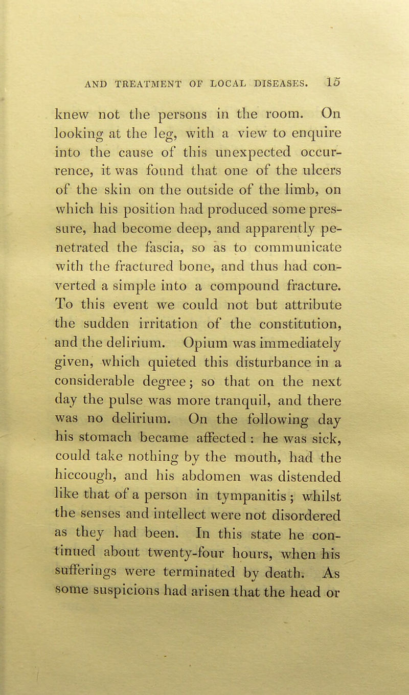 knew not the persons in the room. On looking at the leg, with a view to enquire into the cause of this unexpected occur- rence, it was found that one of the ulcers of the skin on the outside of the limb, on which his position had produced some pres- sure, had become deep, and apparently pe- netrated the fascia, so as to communicate with the fractured bone, and thus had con- verted a simple into a compound fracture. To this event we could not but attribute the sudden irritation of the constitution, and the delirium. Opium was immediately given, which quieted this disturbance in a considerable degree; so that on the next day the pulse was more tranquil, and there was no delirium. On the following day his stomach became affected : he was sick, could take nothing by the mouth, had the hiccough, and his abdomen was distended like that of a person in tympanitis ; whilst the senses and intellect were not disordered as they had been. In this state he con- tinued about twenty-four hours, when his sufferings were terminated bv death. As some suspicions had arisen that the head or