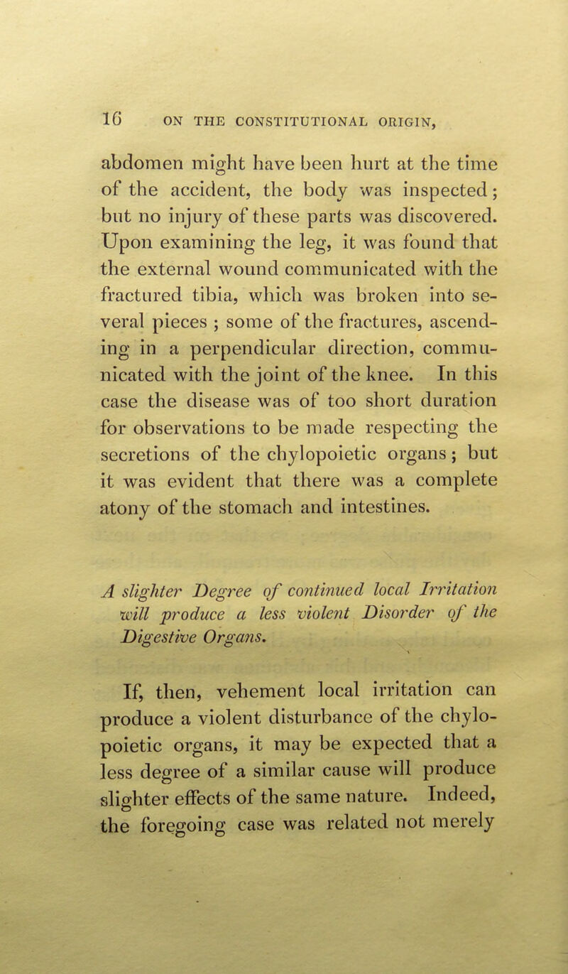 abdomen might have been hurt at the time of the accident, the body was inspected; but no injury of these parts was discovered. Upon examining the leg, it was found that the external wound com^municated with the fractured tibia, which was broken into se- veral pieces ; some of the fractures, ascend- ing in a perpendicular direction, commu- nicated with the joint of the knee. In this case the disease was of too short duration for observations to be made respecting the secretions of the chylopoietic organs; but it was evident that there was a complete atony of the stomach and intestines. A slighter Degree of continued local Irritation will produce a less violent Disorder of the Digestive Organs. If, then, vehement local irritation can produce a violent disturbance of the chylo- poietic organs, it may be expected that a less degree of a similar cause will produce slighter effects of the same nature. Indeed, the foregoing case was related not merely