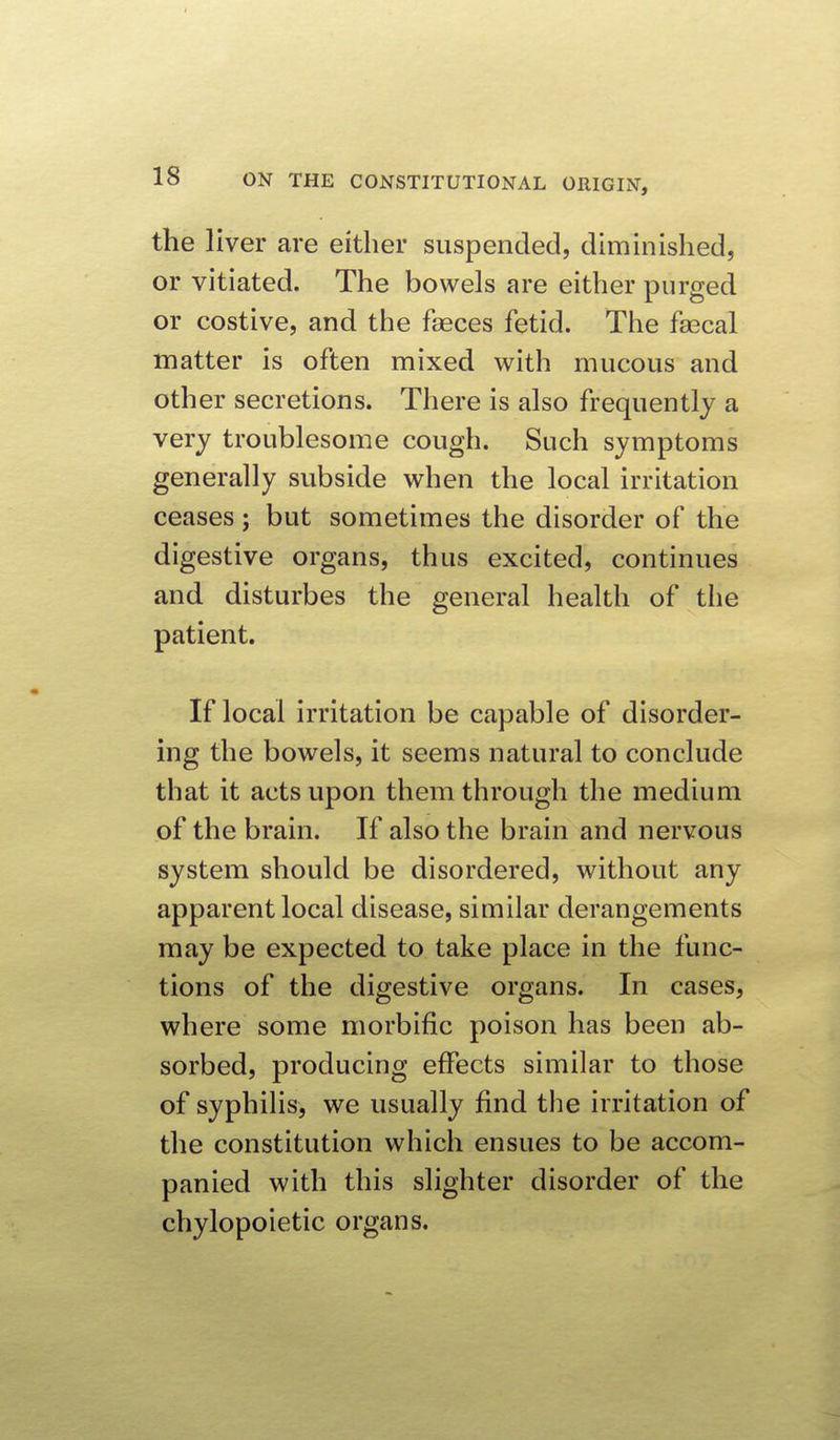 the liver are either suspended, diminished, or vitiated. The bowels are either purged or costive, and the faeces fetid. The fascal matter is often mixed with mucous and other secretions. There is also frequently a very troublesome cough. Such symptoms generally subside when the local irritation ceases; but sometimes the disorder of the digestive organs, thus excited, continues and disturbes the general health of the patient. If local irritation be capable of disorder- ing the bowels, it seems natural to conclude that it acts upon them through the medium of the brain. If also the brain and nervous system should be disordered, without any apparent local disease, similar derangements may be expected to take place in the func- tions of the digestive organs. In cases, where some morbific poison has been ab- sorbed, producing effects similar to those of syphilis, we usually find the irritation of the constitution which ensues to be accom- panied with this slighter disorder of the chylopoietic organs.