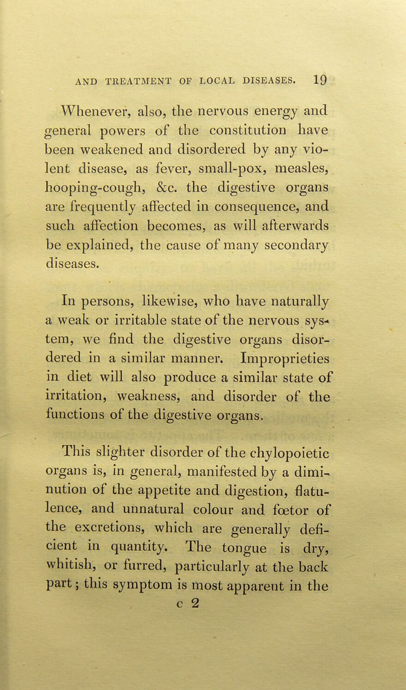 Whenever, also, the nervous energy and general powers of the constitution have been weakened and disordered by any vio- lent disease, as fever, small-pox, measles, hooping-cough, &c. the digestive organs are frequently affected in consequence, and such affection becomes, as will afterwards be explained, the cause of many secondary diseases. In persons, likewise, who have naturally a weak or irritable state of the nervous sys-^ tem, we find the digestive organs disor- dered in a similar manner. Improprieties in diet will also produce a similar state of irritation, weakness, and disorder of the functions of the digestive organs. This slighter disorder of the chylopoietic organs is, in general, manifested by a dimi- nution of the appetite and digestion, flatu- lence, and unnatural colour and foetor of the excretions, which are generally defi- cient in quantity. The tongue is dry, whitish, or furred, particularly at the back part; this symptom is most apparent in the c 2