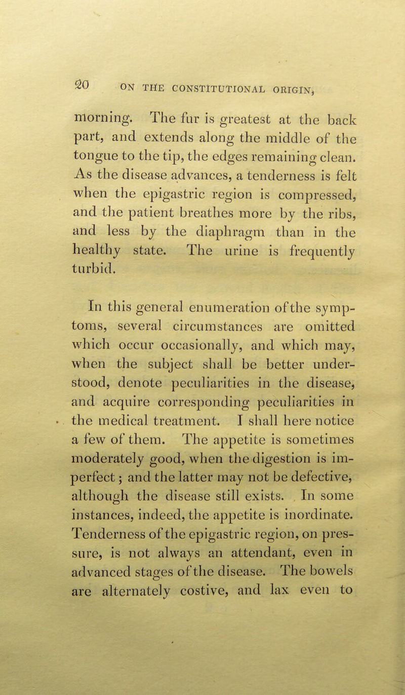 morning. The fur is greatest at the back part, and extends along the middle of the tongue to the tip, the edges remaining clean. As the disease advances, a tenderness is felt when the epigastric region is compressed, and the patient breathes more by the ribs, and less by the diaphragm than in the healthy state. The urine is frequently turbid. In this general enumeration of the symp- toms, several circumstances are omitted which occur occasionally, and which may, when the subject shall be better under- stood, denote peculiarities in the disease, and acquire corresponding peculiarities in . the medical treatment. I shall here notice a few of them. The appetite is sometimes moderately good, when the digestion is im- perfect ; and the latter may not be defective, although the disease still exists. In some instances, indeed, the appetite is inordinate. Tenderness of the epigastric region, on pres- sure, is not always an attendant, even in advanced stages of the disease. The bowels are alternately costive, and lax even to
