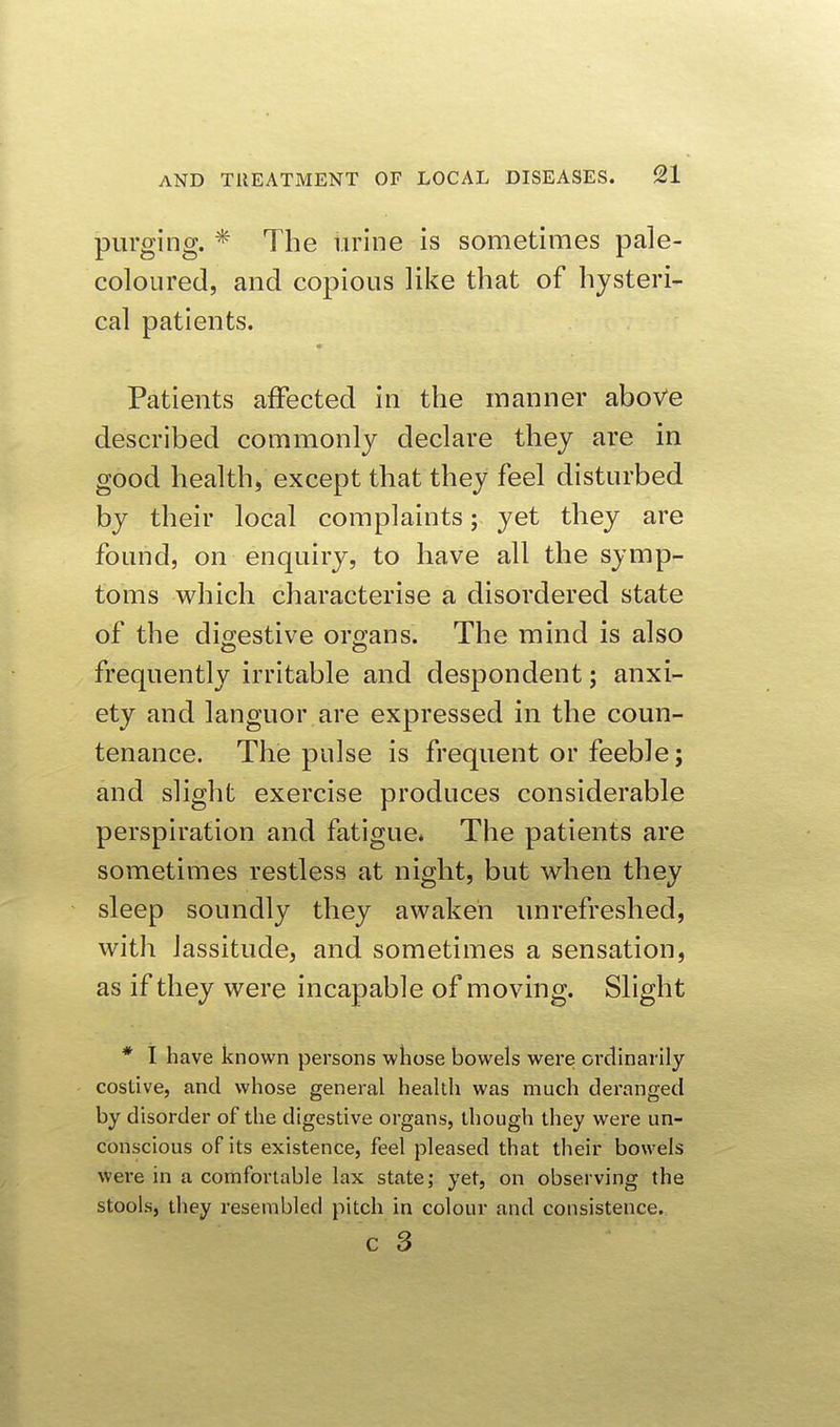 purging. * The urine is sometimes pale- coloured, and copious like that of hysteri- cal patients. Patients affected in the manner aboVe described commonly declare they are in good health, except that they feel disturbed by their local complaints; yet they are found, on enquiry, to have all the symp- toms which characterise a disordered state of the digestive organs. The mind is also frequently irritable and despondent; anxi- ety and languor are expressed in the coun- tenance. The pulse is frequent or feeble; and slight exercise produces considerable perspiration and fatigue* The patients are sometimes restless at night, but when they sleep soundly they awaken unrefreshed, with lassitude, and sometimes a sensation, as if they were incapable of moving. Slight * I have known persons whose bowels were ordinarily costive, and whose general health was much deranged by disorder of the digestive organs, though they were un- conscious of its existence, feel pleased that their bowels were in a comfortable lax state; yet, on observing the stools, they resembled pitch in colour and consistence.