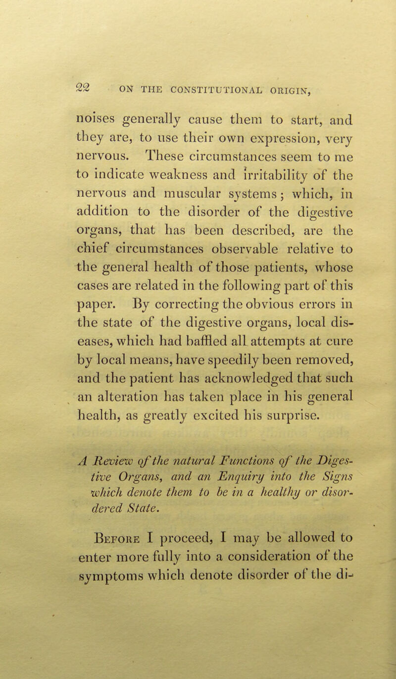 noises generally cause them to start, and they are, to use their own expression, very nervous. These circumstances seem to me to indicate weakness and irritability of the nervous and muscular systems; which, in addition to the disorder of the digestive organs, that has been described, are the chief circumstances observable relative to the general health of those patients, whose cases are related in the following part of this paper. By correcting the obvious errors in the state of the digestive organs, local dis- eases, which had baffled all attempts at cure by local means, have speedily been removed, and the patient has acknowledged that such an alteration has taken place in his general health, as greatly excited his surprise. A Review qf the natural Functions of the Diges- tive Organs, and an Enquiry into the Signs which denote them to be in a healthy or disor- dered State. Before I proceed, I may be allowed to enter more fully into a consideration of the symptoms which denote disorder of the di--