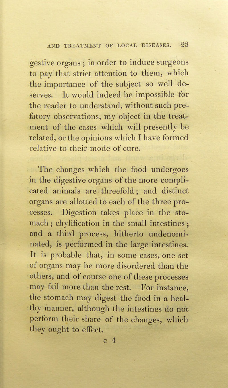 gestive organs ; in order to induce surgeons to pay that strict attention to them, which the importance of the subject so well de- serves. It would indeed be impossible for the reader to understand, without such pre- fatory observations, my object in the treat- ment of the cases which will presently be related, or the opinions which I have formed relative to their mode of cure. The changes which the food undergoes in the digestive organs of the more compli- cated animals are threefold; and distinct organs are allotted to each of the three pro- cesses. Digestion takes place in the sto- mach ; chylification in the small intestines; and a third process, hitherto undenomi- nated, is performed in the large intestines. It is probable that, in some cases, one set of organs may be more disordered than the others, and of course one of these processes may fail more than the rest. For instance, the stomach may digest the food in a heal- thy manner, although the intestines do not perform their share of the changes, which they ought to effect. c 4