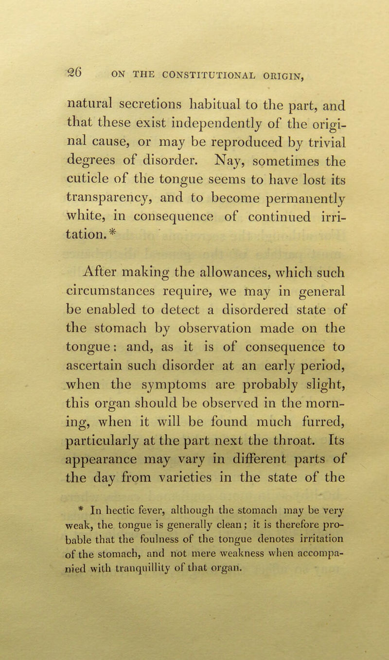 natural secretions habitual to the part, and that these exist independently of the origi- nal cause, or may be reproduced by trivial degrees of disorder. Nay, sometimes the cuticle of the tongue seems to have lost its transparency, and to become permanently white, in consequence of continued irri- tation.* After making the allowances, which such circumstances require, we may in general be enabled to detect a disordered state of the stomach by observation made on the tongue: and, as it is of consequence to ascertain such disorder at an early period, when the symptoms are probably slight, this organ should be observed in the morn- ing, when it will be found much furred, particularly at the part next the throat. Its appearance may vary in different parts of the day from varieties in the state of the * In hectic fever, although the stomach may be very weak, the tongue is generally clean; it is therefore pro- bable that the foulness of the tongue denotes irritation of the stomach, and not mere weakness when accompa- nied with tranquillity of that organ.