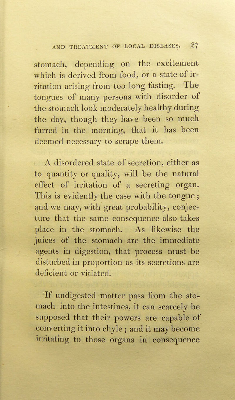 stomach, depending on the excitement which is derived From food, or a state of ir- ritation arising from too long fasting. The tongues of many persons with disorder of the stomach look moderately healthy during the day, though they have been so much furred in the morning, that it has been deemed necessary to scrape them. A disordered state of secretion, either as to quantity or quality, will be the natural effect of irritation of a secreting organ. This is evidently the case with the tongue; and we may, with great probability, conjec- ture that the same consequence also takes place in the stomach. As likewise the juices of the stomach are the immediate agents in digestion, that process must be disturbed in proportion as its secretions are deficient or vitiated. If undigested matter pass from the sto- mach into the intestines, it can scarcely be supposed that their powers are capable of converting it into chyle; and it may become irritating to those organs in consequence