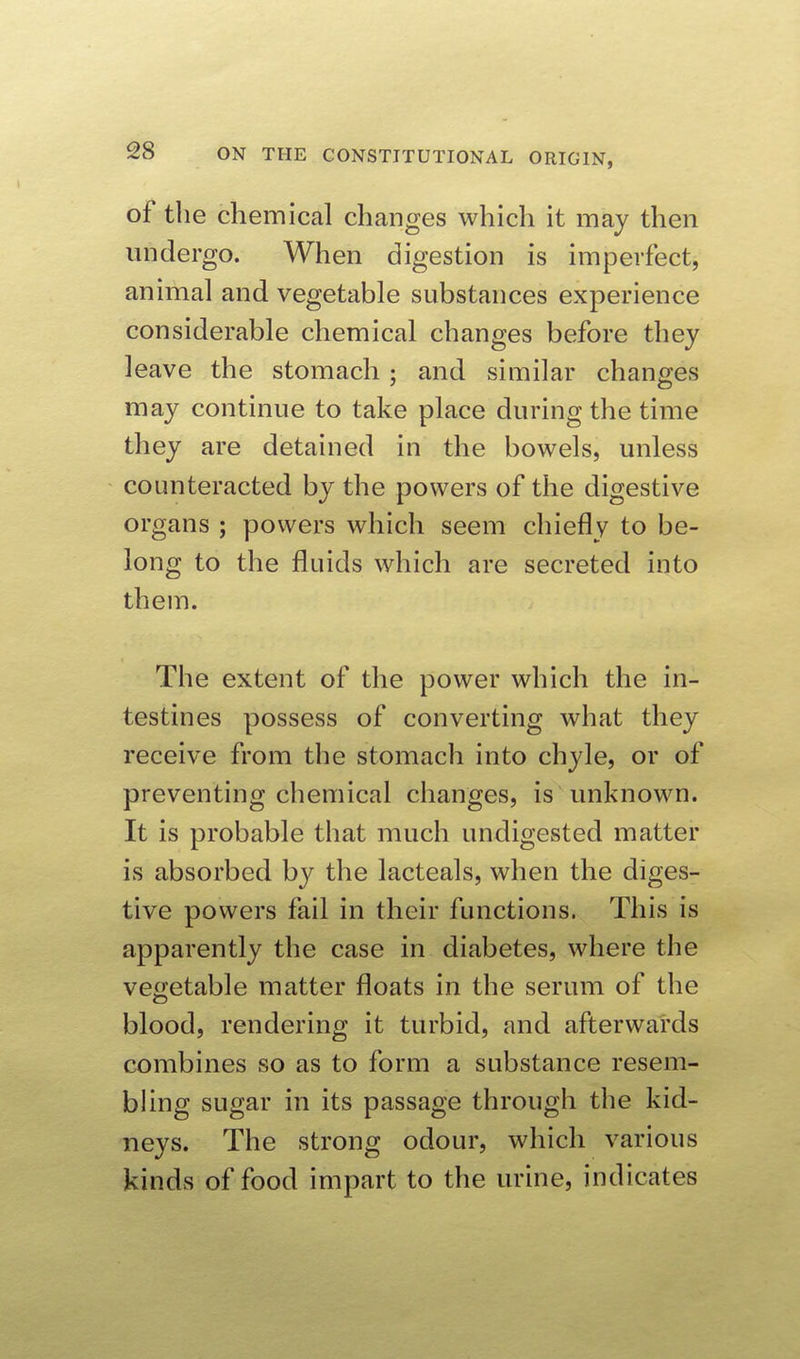 of the chemical changes which it may then undergo. When digestion is imperfect, animal and vegetable substances experience considerable chemical changes before they leave the stomach ; and similar changes may continue to take place during the time they are detained in the bowels, unless counteracted by the powers of the digestive organs ; powers which seem chiefly to be- long to the fluids which are secreted into them. The extent of the power which the in- testines possess of converting what they receive from the stomach into chyle, or of preventing chemical changes, is unknown. It is probable that much undigested matter is absorbed by the lacteals, when the diges- tive powers fail in their functions. This is apparently the case in diabetes, where the vegetable matter floats in the serum of the blood, rendering it turbid, and afterwards combines so as to form a substance resem- bling sugar in its passage through the kid- neys. The strong odour, which various kinds of food impart to the urine, indicates